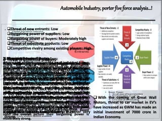 AutomobileIndustry, porter five forceanalysis…!
Threat of new entrants: Low
Bargaining power of suppliers: Low
Bargaining power of buyers: Moderately high
Threat of substitute products: Low
Competitive rivalry among existing players: High
1. Threats of new entrants:
It is difficult for new brands to enter the
automobile industry which is because of the large
investment required for establishing a car brand.
At the initial stage, a huge investment will be
required to set up the manufacturing facilities,
distribution network and for hiring skilled
staff. Another major barrier is the level of
competition from the existing brands. Unless a
new brand brings an innovative and differentiated
product to the market, chances to gain
a significant market share are low.
 With the coming of Great Wall
Motors, threat to car market in EV’s
have increased as GWM has made an
initial investment of 7000 crore in
Indian Economy.
2. Bargaining Power of suppliers:
The bargaining power of suppliers in the
automotive industry is weak for most of them are
small players. Only few of them are significant in
size. The threat of forward integration is minimum
from the suppliers for the reasons discussed in the
first category. These suppliers have to play
according to the rules set by the car brands. The
vehicle brands like BMW, Ford, Toyota and VW
hold immense clout because the raw material is
always available in plenty and switching from one
supplier to another is not difficult for them.
3. Bargaining powers of buyers
A large part of the buyers are the small individual buyers
that buy single vehicles. However, there are corporations
and government agencies that buy fleets of vehicles.
Such buyers are in a position to bargain for lower prices.
Whether small or large buyers can easily switch to a new
brand. There are no big costs involved in switching to
another brand or to an alternative mode of
transportation. The buyers are price sensitive mostly and
would switch to another brand that offers a better
product at lower price. However, none of the
buyers whether big corporations or individual small
buyers poses a threat of backward integration. Based
upon the overall picture their bargaining power is
moderately strong.
4. Threat of Substitute products
There are several substitutes and alternative
modes of transportation including taxis, buses,
trains and planes. However, none of them can
provide the kind of accessibility and convenience
that owning an automobile does. Your own car will
serve you round the clock but if you missed a train
or bus you have to wait for another. However, in
case of the alternative modes you do not need to
worry for maintenance. Still, owning a car is both a
matter of convenience and prestige for most
5. Competitive rivalry
The number of recognized and influential brands is
low and the exit barriers very high. Any brand
trying to exit would have to bear large losses. The
level of customer loyalty is high and while the
industry is large, it has matured. This intensifies
the competition for market share. However,
different brands target different market segments
but yet they overlap. Brands compete on the basis
of price, design, quality, technology, customer
safety and several other points. Overall,
competition in the auto industry is rather very
strong.
 