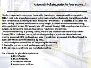India is expected to emerge as the world’s third-largest passenger-vehicle market by
2021.It took India around seven years to increase annual production to four million vehicles
from three million. However, the next milestone—five million—is expected in less than five
years. Hitting that mark will depend on today’s rapid economic development continuing,
with a projected annual GDP growth rate of 7 percent through 2020, ongoing urbanization, a
burgeoning consuming class, and supportive regulations and policies.
Automotive industry is growing rapidly. Despite the uncertainties over Brexit and the
Trump – China trade war, the car industry is expanding at a fast rate. Global sales are
growing at around 2.8% worldwide per year. If predictions are correct, this his will result in
over a 100 million automobiles sold by 2020.
1. Continued government focus on supporting the industry
2. Favorable macroeconomic and demographic trends
3. The development of India as a manufacturing hub
The potential for global disruptions are:
1. Electrification
2. Shared mobility
3. Connected vehicles.
4. Autonomous vehicles.
AutomobileIndustry, porter five forceanalysis…!
 