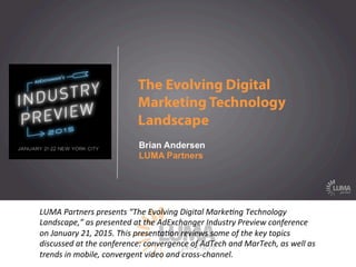 LUMApartners
LUMA	
  Partners	
  presents	
  “The	
  Evolving	
  Digital	
  Marke9ng	
  Technology	
  
Landscape,”	
  as	
  presented	
  at	
  the	
  AdExchanger	
  Industry	
  Preview	
  conference	
  
on	
  January	
  21,	
  2015.	
  This	
  presenta9on	
  reviews	
  some	
  of	
  the	
  key	
  topics	
  
discussed	
  at	
  the	
  conference:	
  convergence	
  of	
  AdTech	
  and	
  MarTech,	
  as	
  well	
  as	
  
trends	
  in	
  mobile,	
  convergent	
  video	
  and	
  cross-­‐channel.	
  
 