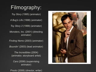 Filmography:
Toy Story (1995) (animator)
A Bug’s Life (1998) (animator)
Toy Story 2 (1999) (animator)
Monsters, Inc. (2001) (directing
animator)
Finding Nemo (2003) (animator)
Boundin’ (2003) (lead animator)
The Incredibles (2004)
(animator, storyboard artist)
Cars (2006) (supervising
animator)
Presto (2008) (director, writer)
 