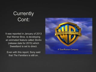 Currently
Cont:
It was reported in January of 2013
that Warner Bros. is developing
an animated feature called Storks
(release date for 2015) which
Sweetland is set to direct.
Even with this report, Sony said
that The Familiars is still on.
 