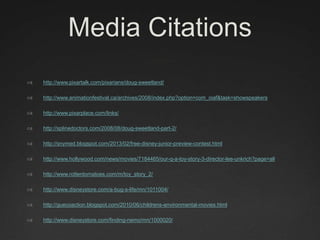 Media Citations
 http://www.pixartalk.com/pixarians/doug-sweetland/
 http://www.animationfestival.ca/archives/2008/index.php?option=com_oiaf&task=showspeakers
 http://www.pixarplace.com/links/
 http://splinedoctors.com/2008/08/doug-sweetland-part-2/
 http://snymed.blogspot.com/2013/02/free-disney-junior-preview-contest.html
 http://www.hollywood.com/news/movies/7184465/our-q-a-toy-story-3-director-lee-unkrich?page=all
 http://www.rottentomatoes.com/m/toy_story_2/
 http://www.disneystore.com/a-bug-s-life/mn/1011004/
 http://guecoaction.blogspot.com/2010/06/childrens-environmental-movies.html
 http://www.disneystore.com/finding-nemo/mn/1000020/
 