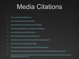 Media Citations
 http://en.wikipedia.org/wiki/Boundin’
 http://www.listal.com/viewimage/1649185
 http://pixartimes.com/dvd-easter-eggs/the-incredibles/
 http://www.ruggedelegantliving.com/amazon/a/003446.html
 http://www.impawards.com/2006/cars.html
 http://olivias5050.blogspot.com/2012/03/cars.html
 http://splinedoctors.com/2008/07/doug-sweetland-spline-cast-part-1/
 http://www.tildee.com/show.php?key=H2tRfh
 http://www.hollywood.com/photos/misc/7287022/doug-sweetland
 http://www.animationmagazine.net/features/tartakovsky-signs-overall-deal-with-sony-animation/
 http://www.thewrap.com/movies/article/warner-bros-unveils-animation-think-tank-featuring-teams-behind-
cats-dogs-and-muppets-71726
 