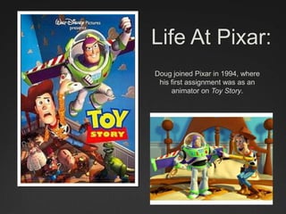 Life At Pixar:
Doug joined Pixar in 1994, where
his first assignment was as an
animator on Toy Story.
 