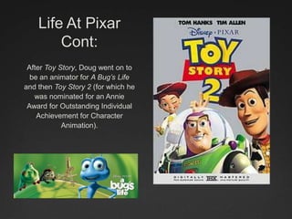 Life At Pixar
Cont:
After Toy Story, Doug went on to
be an animator for A Bug’s Life
and then Toy Story 2 (for which he
was nominated for an Annie
Award for Outstanding Individual
Achievement for Character
Animation).
 