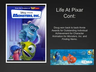 Life At Pixar
Cont:
Doug won back to back Annie
Awards for Outstanding Individual
Achievement for Character
Animation for Monsters, Inc. and
Finding Nemo.
 