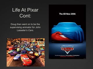 Life At Pixar
Cont:
Doug then went on to be the
supervising animator for John
Lasseter’s Cars.
 