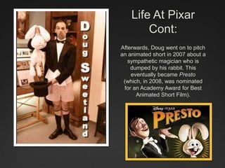 Life At Pixar
Cont:
Afterwards, Doug went on to pitch
an animated short in 2007 about a
sympathetic magician who is
dumped by his rabbit. This
eventually became Presto
(which, in 2008, was nominated
for an Academy Award for Best
Animated Short Film).
 