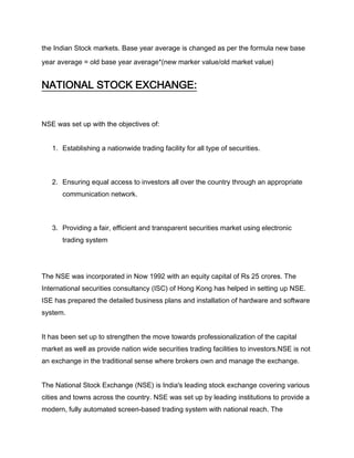 the Indian Stock markets. Base year average is changed as per the formula new base

year average = old base year average*(new marker value/old market value)


NATIONAL STOCK EXCHANGE:


NSE was set up with the objectives of:


   1. Establishing a nationwide trading facility for all type of securities.



   2. Ensuring equal access to investors all over the country through an appropriate
       communication network.



   3. Providing a fair, efficient and transparent securities market using electronic
       trading system




The NSE was incorporated in Now 1992 with an equity capital of Rs 25 crores. The
International securities consultancy (ISC) of Hong Kong has helped in setting up NSE.
ISE has prepared the detailed business plans and installation of hardware and software
system.


It has been set up to strengthen the move towards professionalization of the capital
market as well as provide nation wide securities trading facilities to investors.NSE is not
an exchange in the traditional sense where brokers own and manage the exchange.


The National Stock Exchange (NSE) is India's leading stock exchange covering various
cities and towns across the country. NSE was set up by leading institutions to provide a
modern, fully automated screen-based trading system with national reach. The
 