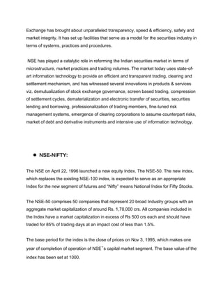 Exchange has brought about unparalleled transparency, speed & efficiency, safety and
market integrity. It has set up facilities that serve as a model for the securities industry in
terms of systems, practices and procedures.


NSE has played a catalytic role in reforming the Indian securities market in terms of
microstructure, market practices and trading volumes. The market today uses state-of-
art information technology to provide an efficient and transparent trading, clearing and
settlement mechanism, and has witnessed several innovations in products & services
viz. demutualization of stock exchange governance, screen based trading, compression
of settlement cycles, dematerialization and electronic transfer of securities, securities
lending and borrowing, professionalization of trading members, fine-tuned risk
management systems, emergence of clearing corporations to assume counterpart risks,
market of debt and derivative instruments and intensive use of information technology.




   ●   NSE-NIFTY:


The NSE on April 22, 1996 launched a new equity Index. The NSE-50. The new index,
which replaces the existing NSE-100 index, is expected to serve as an appropriate
Index for the new segment of futures and “Nifty” means National Index for Fifty Stocks.


The NSE-50 comprises 50 companies that represent 20 broad Industry groups with an
aggregate market capitalization of around Rs. 1,70,000 crs. All companies included in
the Index have a market capitalization in excess of Rs 500 crs each and should have
traded for 85% of trading days at an impact cost of less than 1.5%.


The base period for the index is the close of prices on Nov 3, 1995, which makes one

year of completion of operation of NSE‟s capital market segment. The base value of the
index has been set at 1000.
 