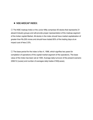 ●   NSE-MIDCAP INDEX:


 The NSE madcap Index or the Junior Nifty comprises 50 stocks that represents 21
aboard Industry groups and will provide proper representation of the madcap segment
of the Indian capital Market. All stocks in the index should have market capitalization of
greater than Rs.200 crores and should have traded 85% of the trading days at an
impact cost of less 2.5%.




 The base period for the index is Nov 4, 1996, which signifies two years for
completion of operations of the capital market segment of the operations. The base
value of the Index has been set at 1000. Average daily turnover of the present scenario
258212 (Laces) and number of averages daily trades 2160(Laces).
 