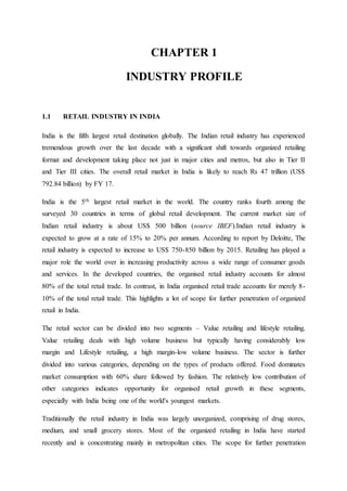 CHAPTER 1 
INDUSTRY PROFILE 
1.1 RETAIL INDUSTRY IN INDIA 
India is the fifth largest retail destination globally. The Indian retail industry has experienced 
tremendous growth over the last decade with a significant shift towards organized retailing 
format and development taking place not just in major cities and metros, but also in Tier II 
and Tier III cities. The overall retail market in India is likely to reach Rs 47 trillion (US$ 
792.84 billion) by FY 17. 
India is the 5th largest retail market in the world. The country ranks fourth among the 
surveyed 30 countries in terms of global retail development. The current market size of 
Indian retail industry is about US$ 500 billion (source IBEF).Indian retail industry is 
expected to grow at a rate of 15% to 20% per annum. According to report by Deloitte, The 
retail industry is expected to increase to US$ 750-850 billion by 2015. Retailing has played a 
major role the world over in increasing productivity across a wide range of consumer goods 
and services. In the developed countries, the organised retail industry accounts for almost 
80% of the total retail trade. In contrast, in India organised retail trade accounts for merely 8- 
10% of the total retail trade. This highlights a lot of scope for further penetration of organized 
retail in India. 
The retail sector can be divided into two segments – Value retailing and lifestyle retailing. 
Value retailing deals with high volume business but typically having considerably low 
margin and Lifestyle retailing, a high margin-low volume business. The sector is further 
divided into various categories, depending on the types of products offered. Food dominates 
market consumption with 60% share followed by fashion. The relatively low contribution of 
other categories indicates opportunity for organised retail growth in these segments, 
especially with India being one of the world's youngest markets. 
Traditionally the retail industry in India was largely unorganized, comprising of drug stores, 
medium, and small grocery stores. Most of the organized retailing in India have started 
recently and is concentrating mainly in metropolitan cities. The scope for further penetration 
 