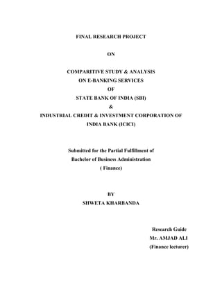 FINAL RESEARCH PROJECT
ON
COMPARITIVE STUDY & ANALYSIS
ON E-BANKING SERVICES
OF
STATE BANK OF INDIA (SBI)
&
INDUSTRIAL CREDIT & INVESTMENT CORPORATION OF
INDIA BANK (ICICI)
Submitted for the Partial Fulfillment of
Bachelor of Business Administration
( Finance)
BY
SHWETA KHARBANDA
Research Guide
Mr. AMJAD ALI
(Finance lecturer)
 