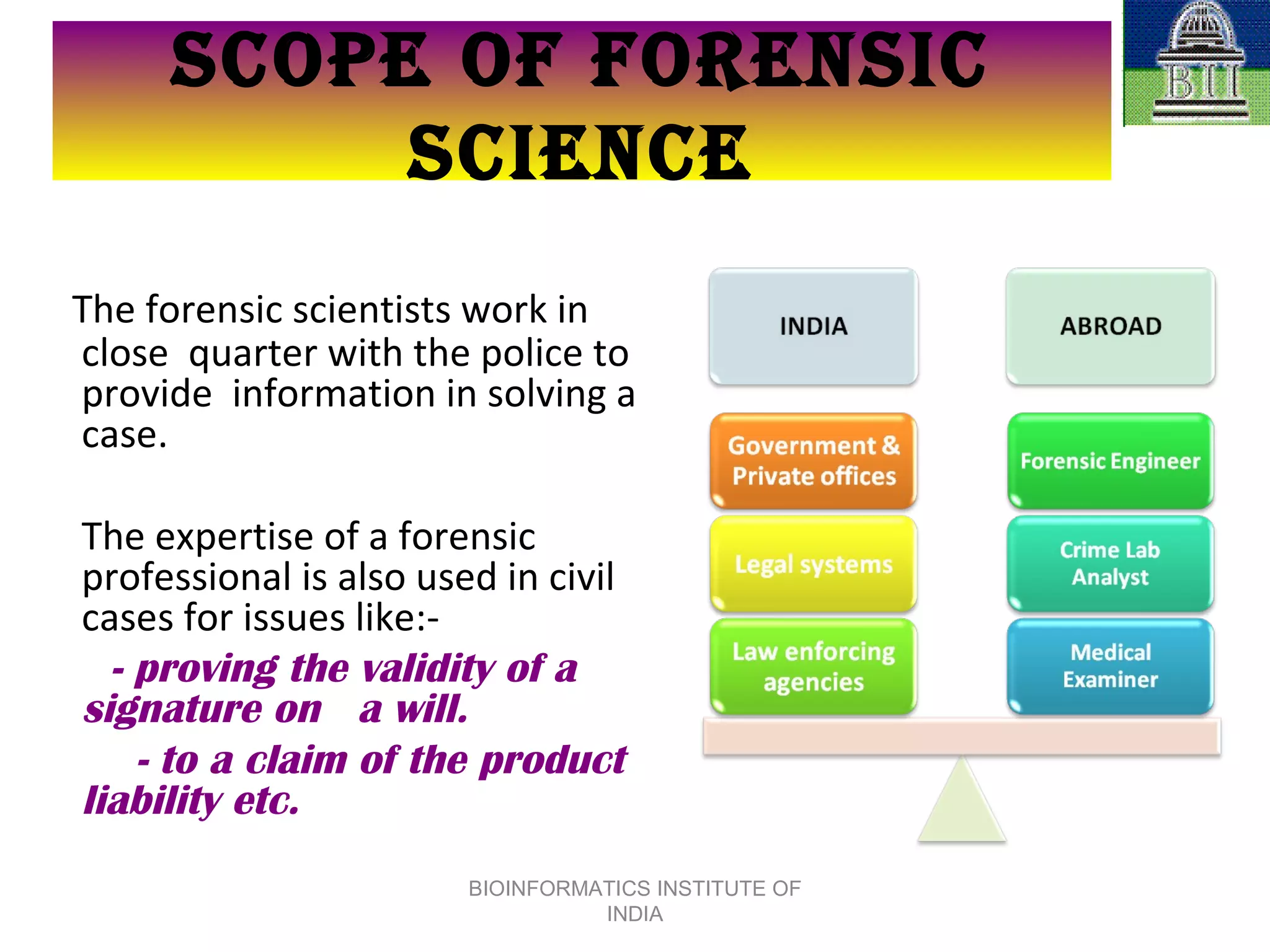 The forensic scientists work in close  quarter with the police to provide  information in solving a case.  The expertise of a forensic  professional is also used in civil cases for issues like:- - proving the validity of a signature on  a will. - to a claim of the product liability etc.   SCOPE OF FORENSIC SCIENCE BIOINFORMATICS INSTITUTE OF INDIA 