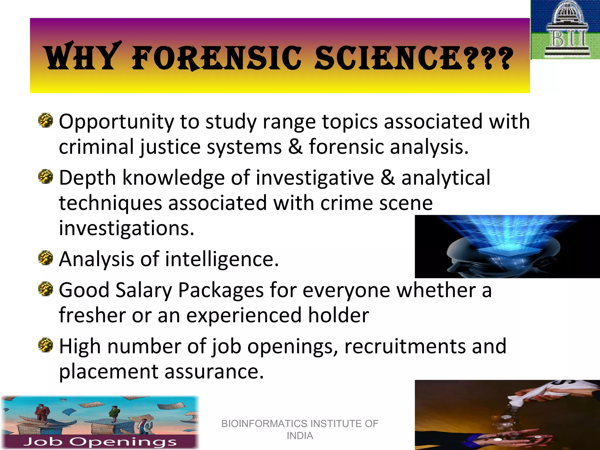 WHY FORENSIC SCIENCE??? Opportunity to study range topics associated with criminal justice systems & forensic analysis. Depth knowledge of investigative & analytical techniques associated with crime scene investigations. Analysis of intelligence. Good Salary Packages for everyone whether a fresher or an experienced holder High number of job openings, recruitments and placement assurance. BIOINFORMATICS INSTITUTE OF INDIA 