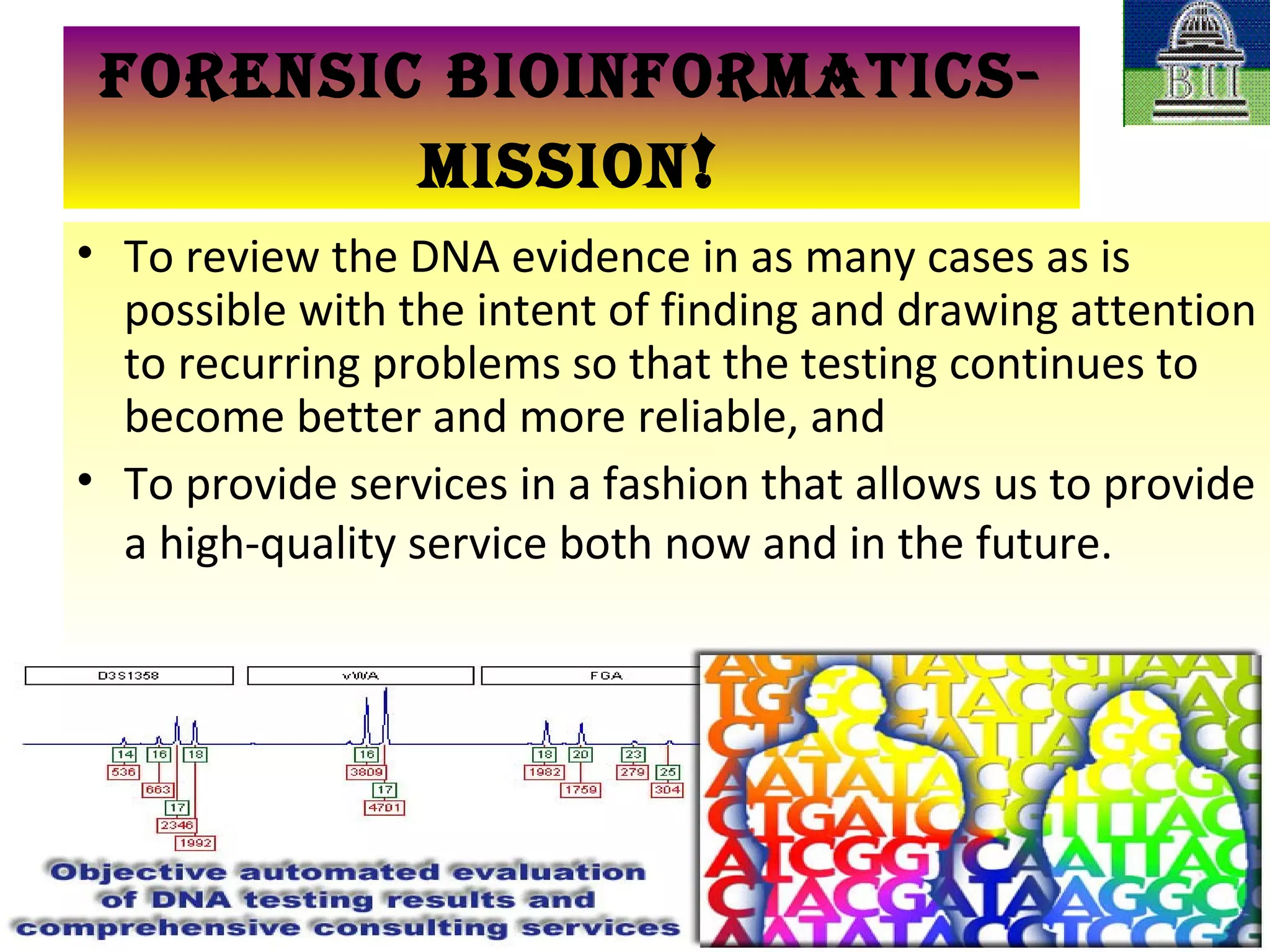 To review the DNA evidence in as many cases as is possible with the intent of finding and drawing attention to recurring problems so that the testing continues to become better and more reliable, and  To provide services in a fashion that allows us to provide a high-quality service both now and in the future.   FORENSIC BIOINFORMATICS-MISSION ! 