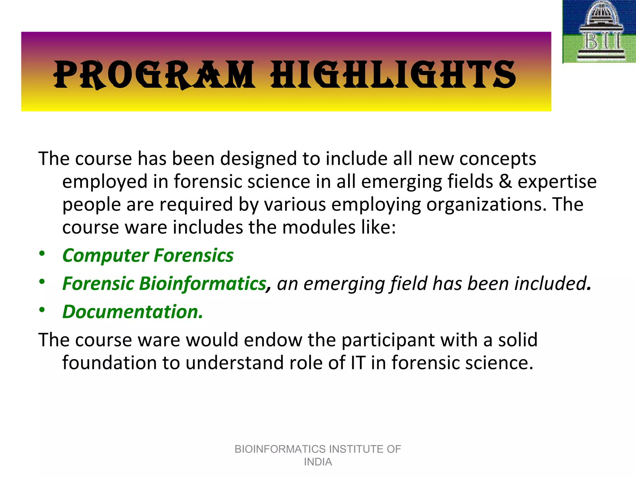 PROGRAM HIGHLIGHTS The course has been designed to include all new concepts employed in forensic science in all emerging fields & expertise people are required by various employing organizations. The course ware includes the modules like: Computer Forensics Forensic Bioinformatics ,  an emerging field has been included . Documentation. The course ware would endow the participant with a solid foundation to understand role of IT in forensic science. BIOINFORMATICS INSTITUTE OF INDIA 