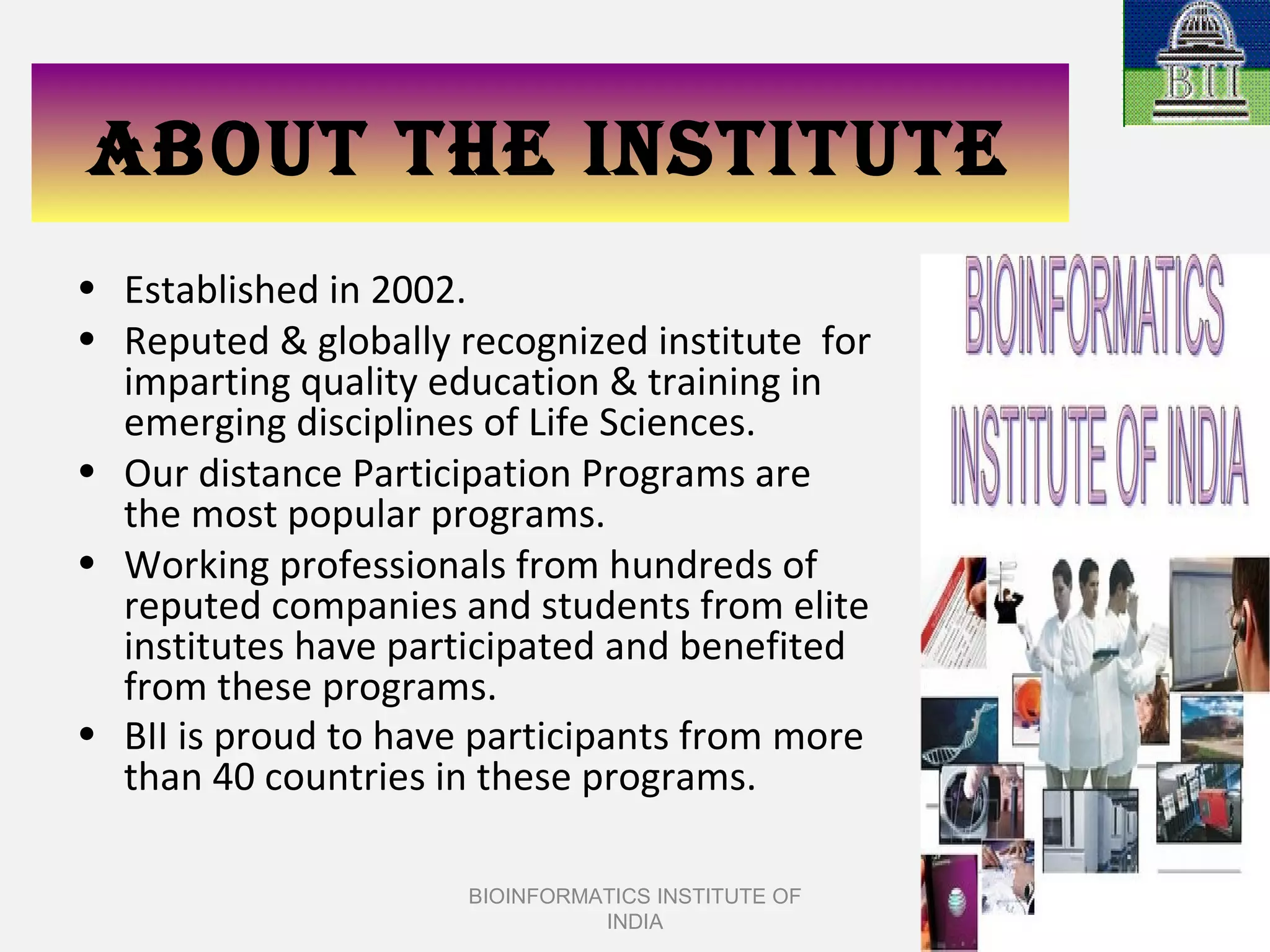 ABOUT THE INSTITUTE Established in 2002. Reputed & globally recognized institute  for imparting quality education & training in emerging disciplines of Life Sciences. Our distance Participation Programs are the most popular programs. Working professionals from hundreds of reputed companies and students from elite institutes have participated and benefited from these programs.  BII is proud to have participants from more than 40 countries in these programs.   BIOINFORMATICS INSTITUTE OF INDIA 