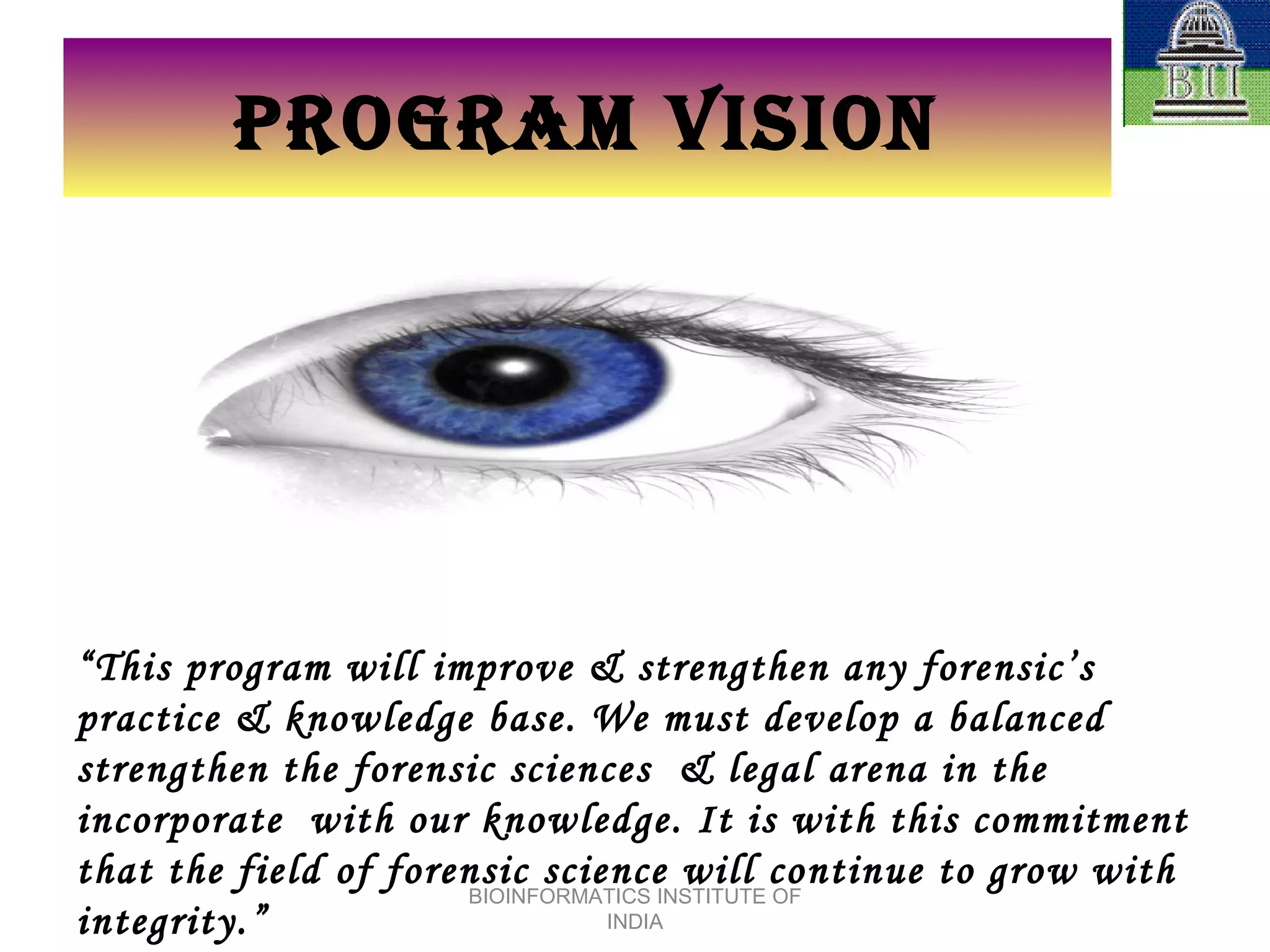 PROGRAM VISION “ This program will improve & strengthen any forensic’s practice & knowledge base. We must develop a balanced strengthen the forensic sciences  & legal arena in the incorporate  with our knowledge. It is with this commitment that the field of forensic science will continue to grow with integrity.” BIOINFORMATICS INSTITUTE OF INDIA 