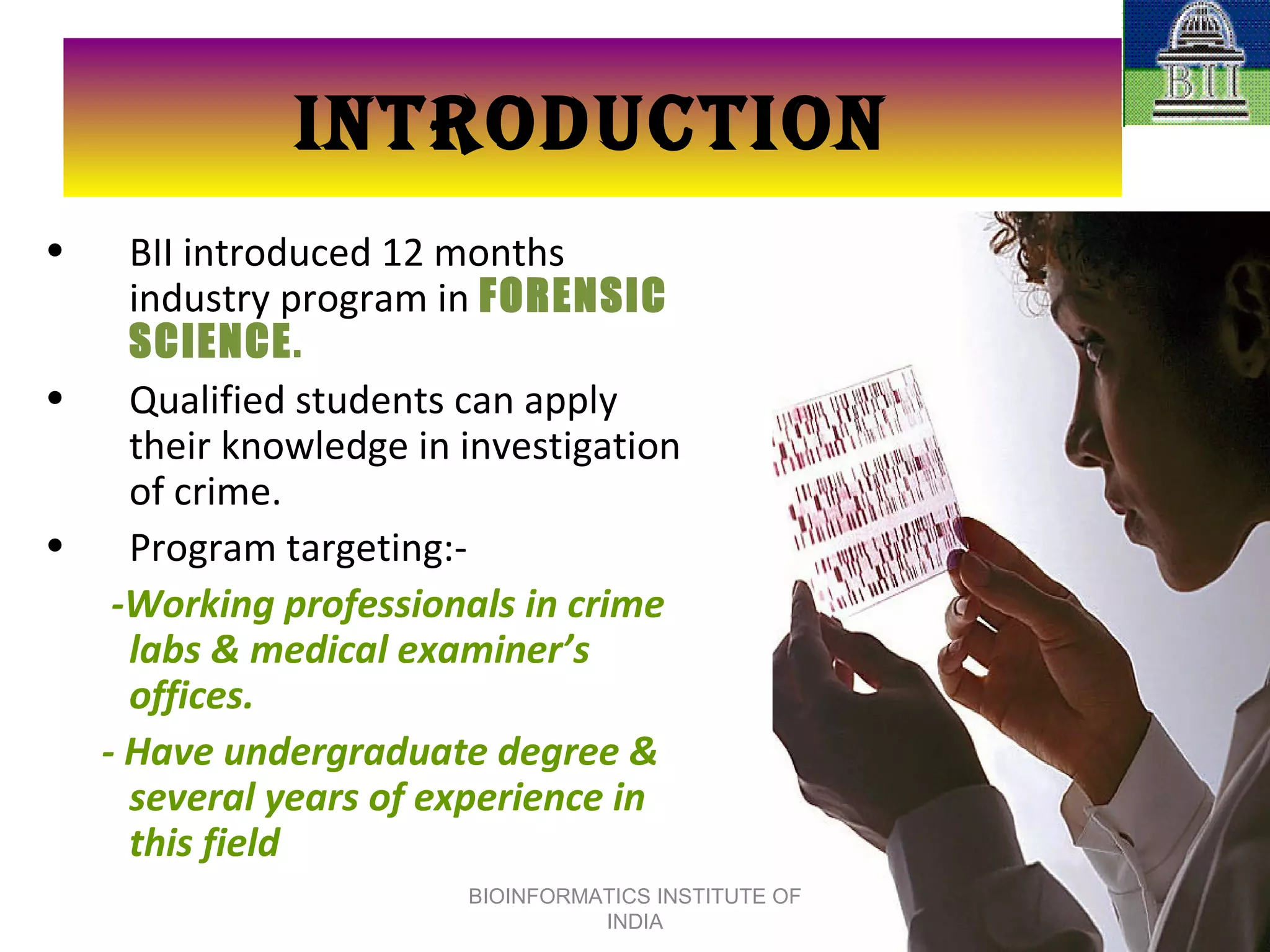 INTRODUCTION BII introduced 12 months industry program in  FORENSIC SCIENCE . Qualified students can apply their knowledge in investigation of crime.  Program targeting:- -Working professionals in crime labs & medical examiner’s offices. - Have undergraduate degree & several years of experience in this field BIOINFORMATICS INSTITUTE OF INDIA 