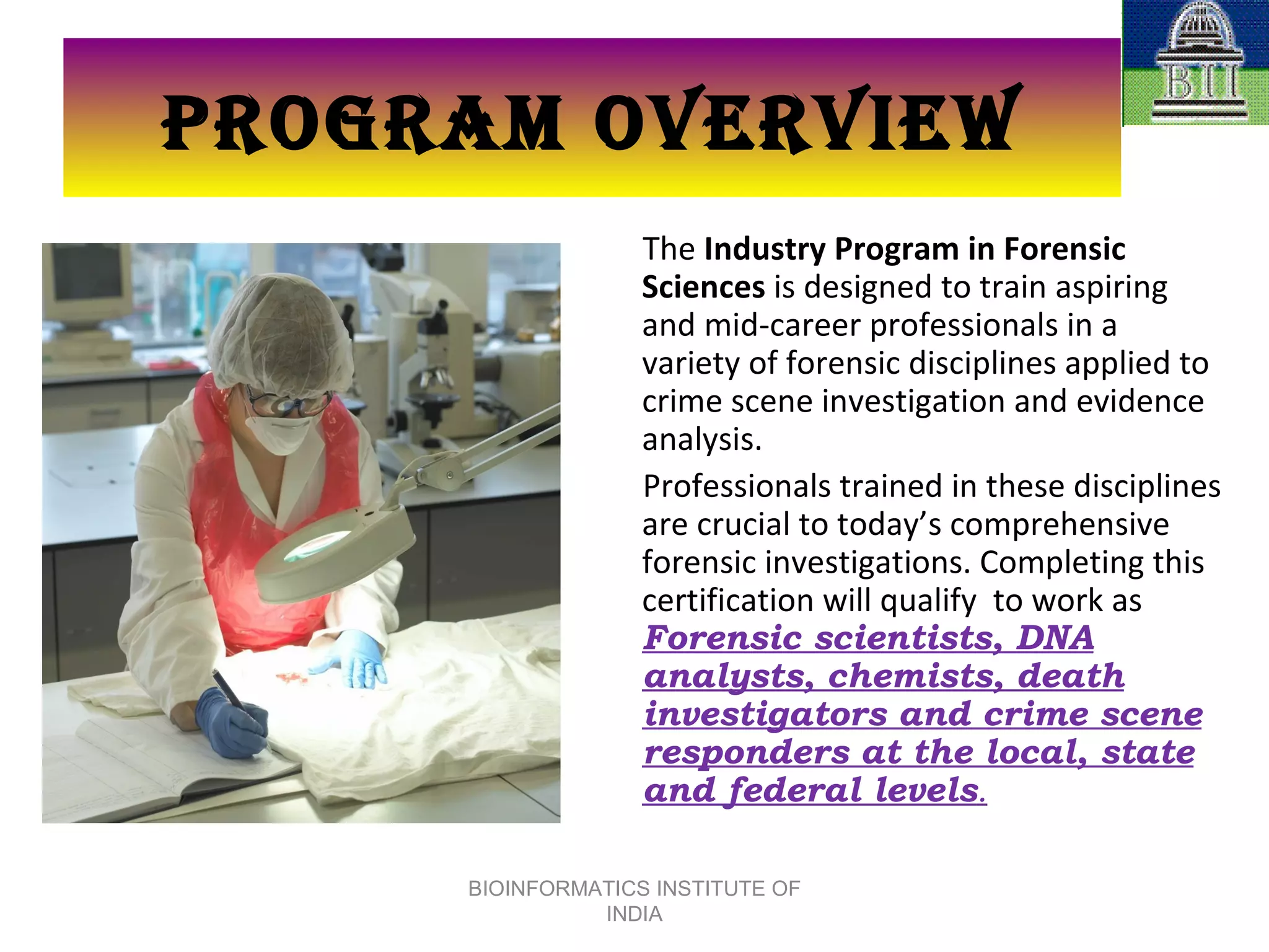 PROGRAM OVERVIEW The  Industry Program in Forensic Sciences  is designed to train aspiring and mid-career professionals in a variety of forensic disciplines applied to crime scene investigation and evidence analysis.  Professionals trained in these disciplines are crucial to today’s comprehensive forensic investigations. Completing this certification will qualify  to work as  Forensic scientists, DNA analysts, chemists, death investigators and crime scene responders at the local, state and federal levels . BIOINFORMATICS INSTITUTE OF INDIA 