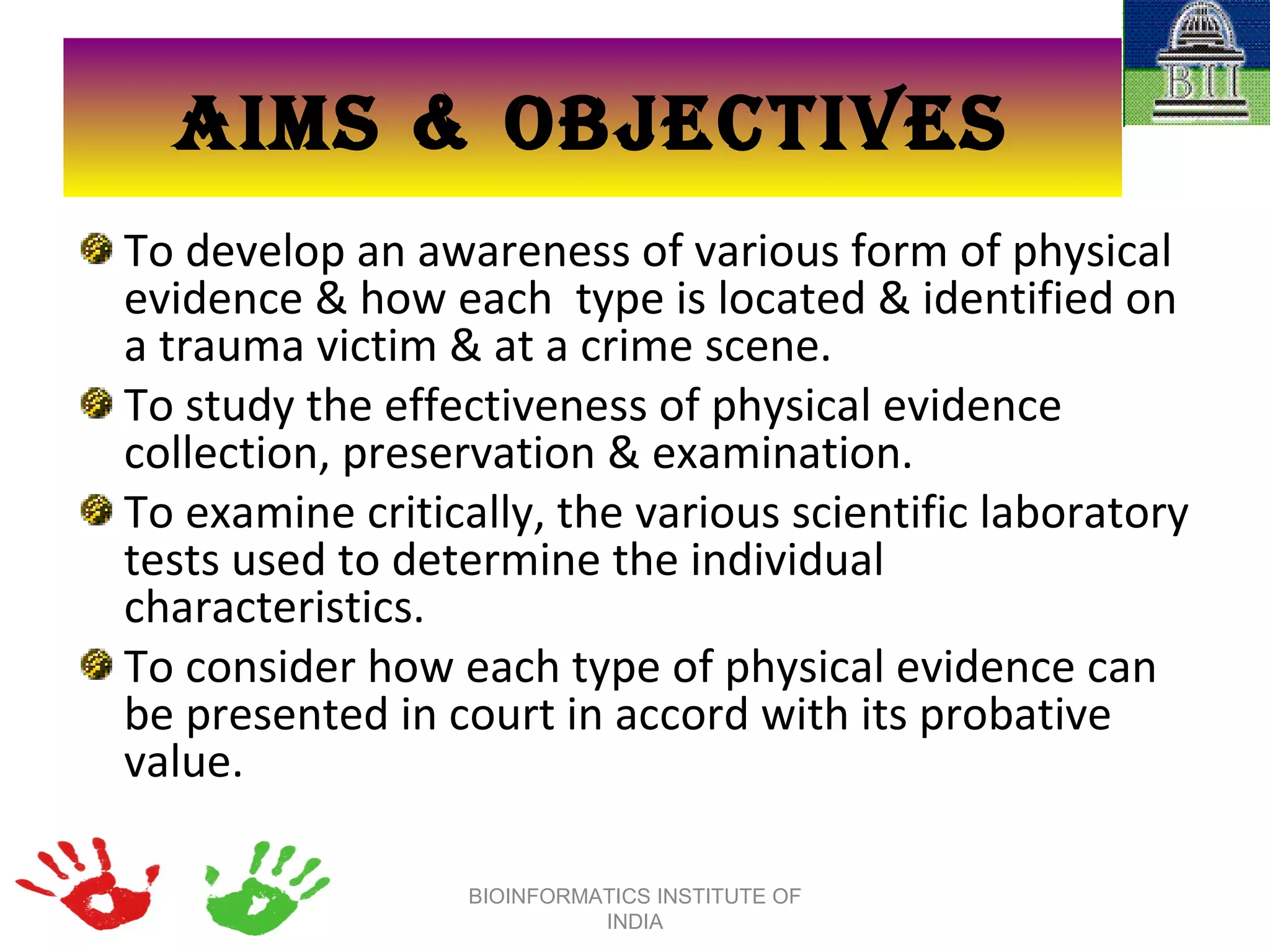 AIMS & OBJECTIVES To develop an awareness of various form of physical evidence & how each  type is located & identified on a trauma victim & at a crime scene. To study the effectiveness of physical evidence collection, preservation & examination. To examine critically, the various scientific laboratory tests used to determine the individual characteristics. To consider how each type of physical evidence can be presented in court in accord with its probative value. BIOINFORMATICS INSTITUTE OF INDIA 
