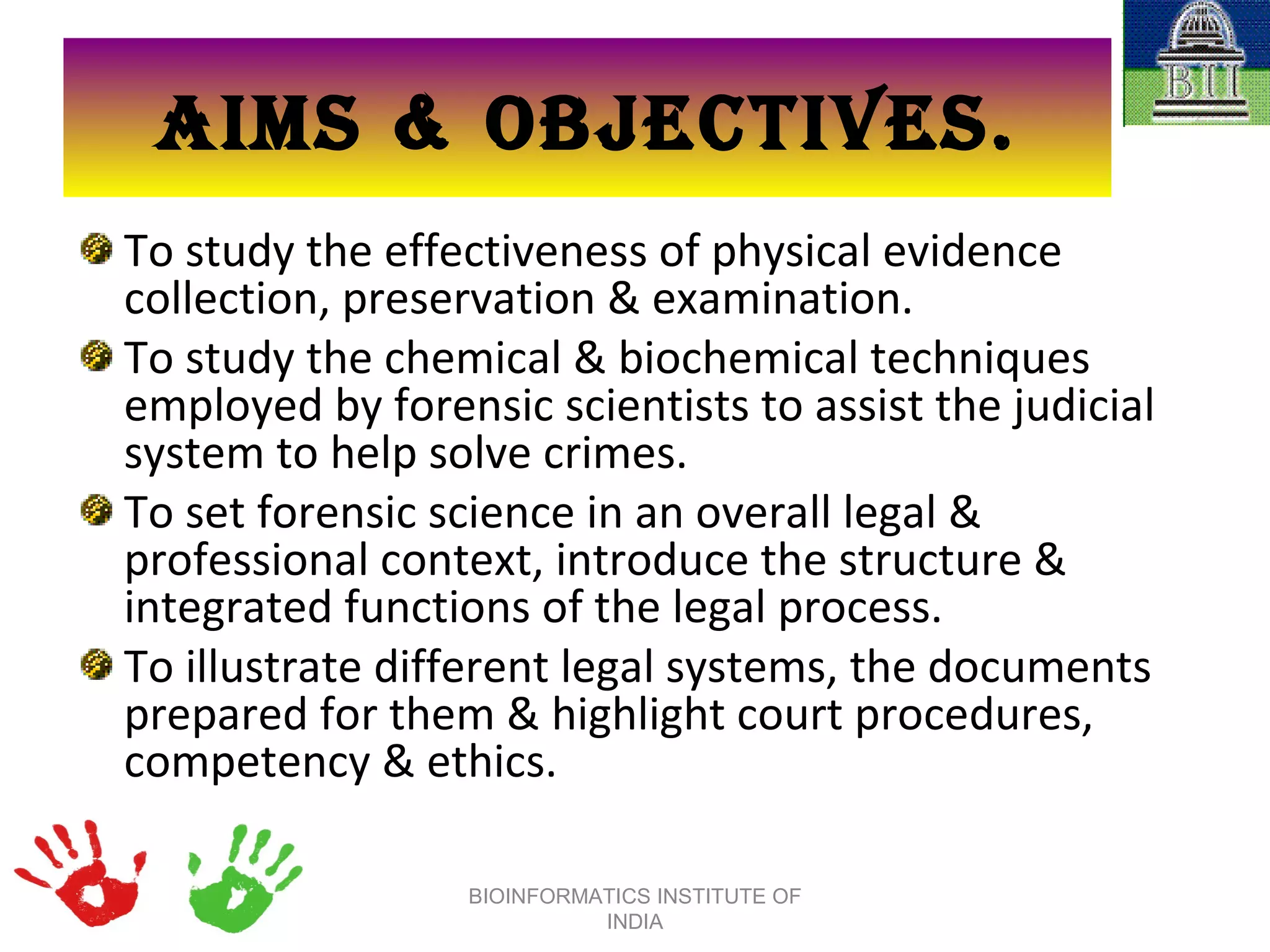 AIMS & OBJECTIVES. To study the effectiveness of physical evidence collection, preservation & examination. To study the chemical & biochemical techniques employed by forensic scientists to assist the judicial system to help solve crimes. To set forensic science in an overall legal & professional context, introduce the structure & integrated functions of the legal process. To illustrate different legal systems, the documents prepared for them & highlight court procedures, competency & ethics. BIOINFORMATICS INSTITUTE OF INDIA 