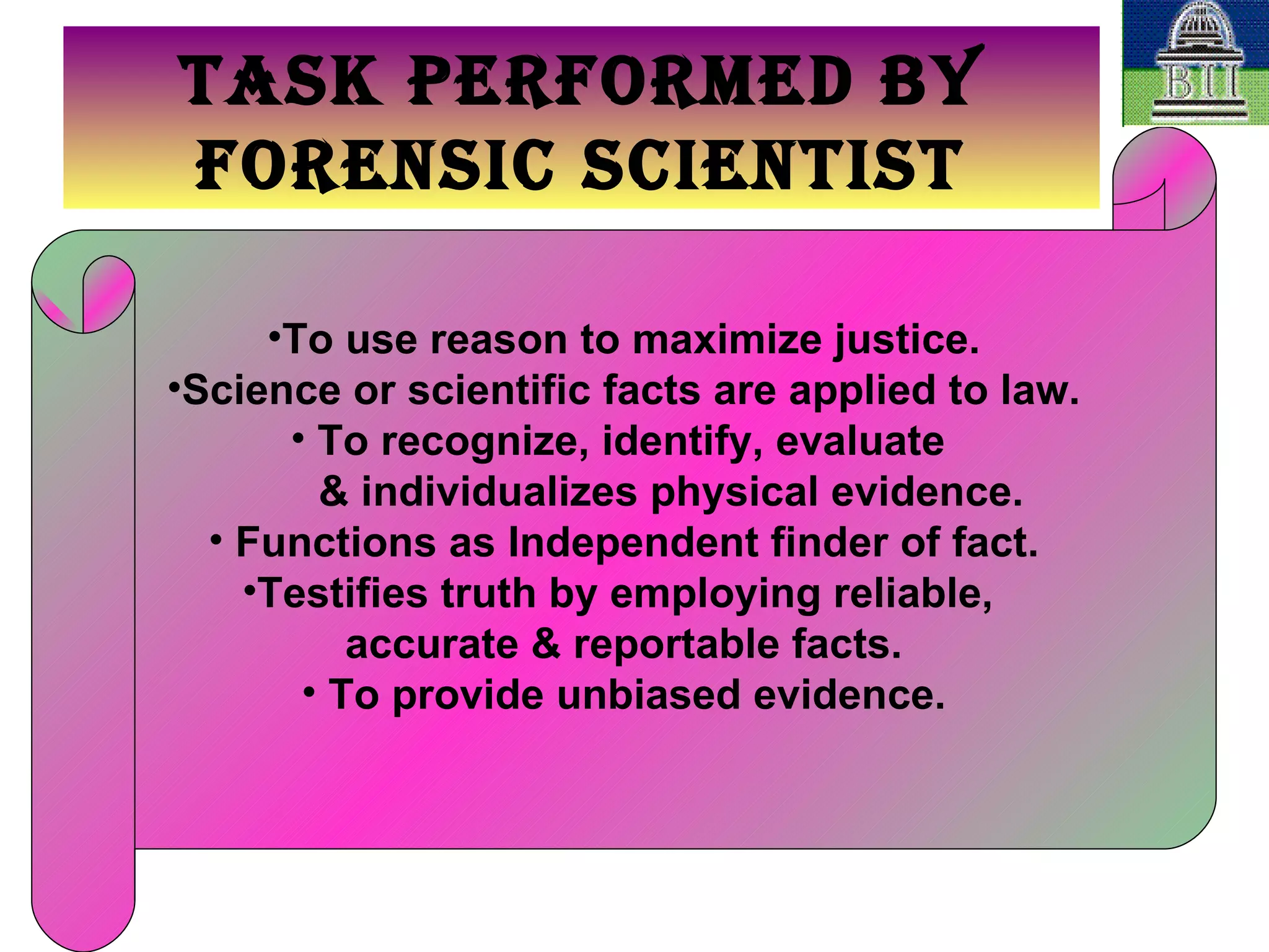 TASK PERFORMED BY FORENSIC SCIENTIST To use reason to maximize justice. Science or scientific facts are applied to law. To recognize, identify, evaluate  & individualizes physical evidence. Functions as Independent finder of fact. Testifies truth by employing reliable,  accurate & reportable facts. To provide unbiased evidence. 