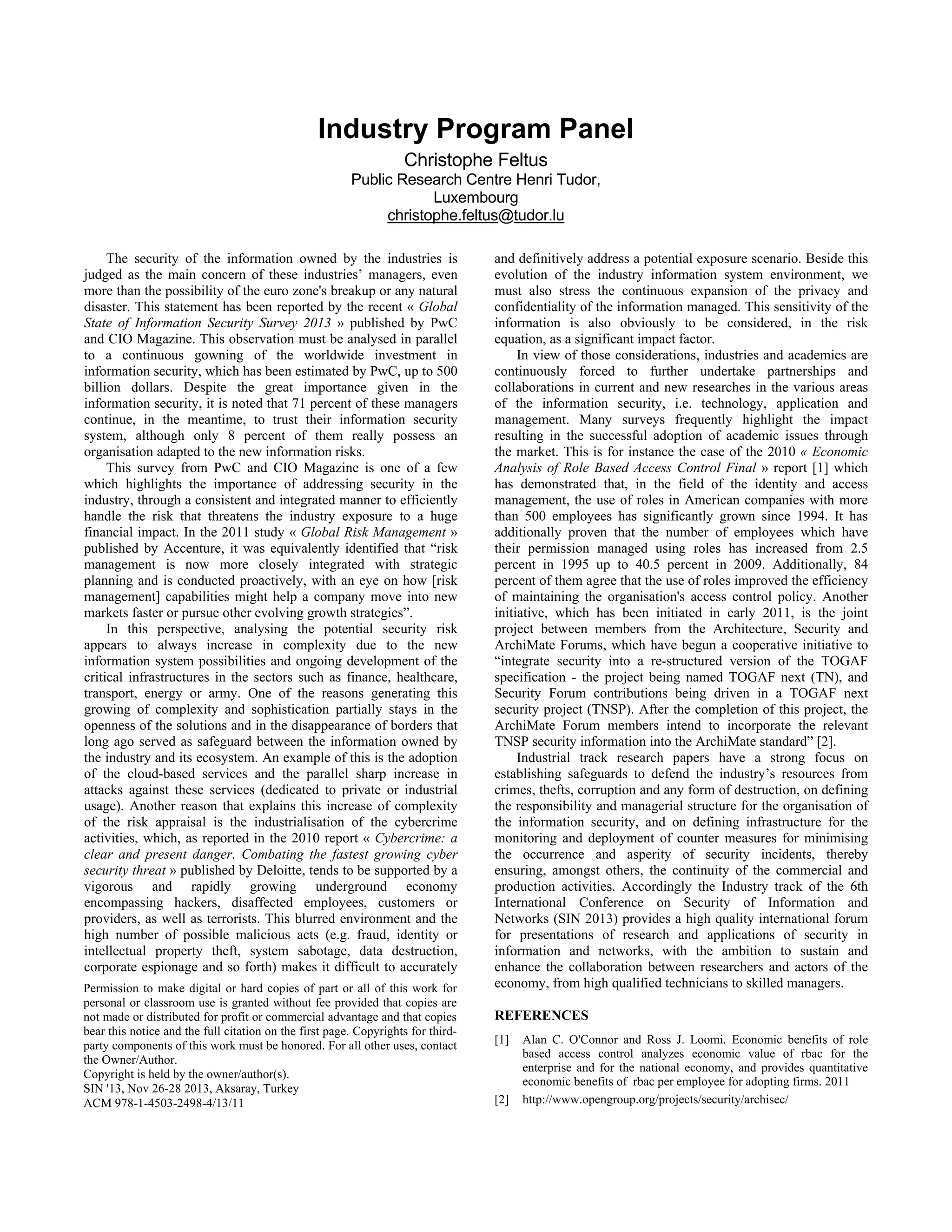 Industry Program Panel
Christophe Feltus
Public Research Centre Henri Tudor,
Luxembourg
christophe.feltus@tudor.lu
The security of the information owned by the industries is
judged as the main concern of these industries’ managers, even
more than the possibility of the euro zone's breakup or any natural
disaster. This statement has been reported by the recent « Global
State of Information Security Survey 2013 » published by PwC
and CIO Magazine. This observation must be analysed in parallel
to a continuous gowning of the worldwide investment in
information security, which has been estimated by PwC, up to 500
billion dollars. Despite the great importance given in the
information security, it is noted that 71 percent of these managers
continue, in the meantime, to trust their information security
system, although only 8 percent of them really possess an
organisation adapted to the new information risks.
This survey from PwC and CIO Magazine is one of a few
which highlights the importance of addressing security in the
industry, through a consistent and integrated manner to efficiently
handle the risk that threatens the industry exposure to a huge
financial impact. In the 2011 study « Global Risk Management »
published by Accenture, it was equivalently identified that “risk
management is now more closely integrated with strategic
planning and is conducted proactively, with an eye on how [risk
management] capabilities might help a company move into new
markets faster or pursue other evolving growth strategies”.
In this perspective, analysing the potential security risk
appears to always increase in complexity due to the new
information system possibilities and ongoing development of the
critical infrastructures in the sectors such as finance, healthcare,
transport, energy or army. One of the reasons generating this
growing of complexity and sophistication partially stays in the
openness of the solutions and in the disappearance of borders that
long ago served as safeguard between the information owned by
the industry and its ecosystem. An example of this is the adoption
of the cloud-based services and the parallel sharp increase in
attacks against these services (dedicated to private or industrial
usage). Another reason that explains this increase of complexity
of the risk appraisal is the industrialisation of the cybercrime
activities, which, as reported in the 2010 report « Cybercrime: a
clear and present danger. Combating the fastest growing cyber
security threat » published by Deloitte, tends to be supported by a
vigorous and rapidly growing underground economy
encompassing hackers, disaffected employees, customers or
providers, as well as terrorists. This blurred environment and the
high number of possible malicious acts (e.g. fraud, identity or
intellectual property theft, system sabotage, data destruction,
corporate espionage and so forth) makes it difficult to accurately
and definitively address a potential exposure scenario. Beside this
evolution of the industry information system environment, we
must also stress the continuous expansion of the privacy and
confidentiality of the information managed. This sensitivity of the
information is also obviously to be considered, in the risk
equation, as a significant impact factor.
In view of those considerations, industries and academics are
continuously forced to further undertake partnerships and
collaborations in current and new researches in the various areas
of the information security, i.e. technology, application and
management. Many surveys frequently highlight the impact
resulting in the successful adoption of academic issues through
the market. This is for instance the case of the 2010 « Economic
Analysis of Role Based Access Control Final » report [1] which
has demonstrated that, in the field of the identity and access
management, the use of roles in American companies with more
than 500 employees has significantly grown since 1994. It has
additionally proven that the number of employees which have
their permission managed using roles has increased from 2.5
percent in 1995 up to 40.5 percent in 2009. Additionally, 84
percent of them agree that the use of roles improved the efficiency
of maintaining the organisation's access control policy. Another
initiative, which has been initiated in early 2011, is the joint
project between members from the Architecture, Security and
ArchiMate Forums, which have begun a cooperative initiative to
“integrate security into a re-structured version of the TOGAF
specification - the project being named TOGAF next (TN), and
Security Forum contributions being driven in a TOGAF next
security project (TNSP). After the completion of this project, the
ArchiMate Forum members intend to incorporate the relevant
TNSP security information into the ArchiMate standard” [2].
Industrial track research papers have a strong focus on
establishing safeguards to defend the industry’s resources from
crimes, thefts, corruption and any form of destruction, on defining
the responsibility and managerial structure for the organisation of
the information security, and on defining infrastructure for the
monitoring and deployment of counter measures for minimising
the occurrence and asperity of security incidents, thereby
ensuring, amongst others, the continuity of the commercial and
production activities. Accordingly the Industry track of the 6th
International Conference on Security of Information and
Networks (SIN 2013) provides a high quality international forum
for presentations of research and applications of security in
information and networks, with the ambition to sustain and
enhance the collaboration between researchers and actors of the
economy, from high qualified technicians to skilled managers.
REFERENCES
[1] Alan C. O'Connor and Ross J. Loomi. Economic benefits of role
based access control analyzes economic value of rbac for the
enterprise and for the national economy, and provides quantitative
economic benefits of rbac per employee for adopting firms. 2011
[2] http://www.opengroup.org/projects/security/archisec/
Permission to make digital or hard copies of part or all of this work for
personal or classroom use is granted without fee provided that copies are
not made or distributed for profit or commercial advantage and that copies
bear this notice and the full citation on the first page. Copyrights for third-
party components of this work must be honored. For all other uses, contact
the Owner/Author.
Copyright is held by the owner/author(s).
SIN '13, Nov 26-28 2013, Aksaray, Turkey
ACM 978-1-4503-2498-4/13/11
 