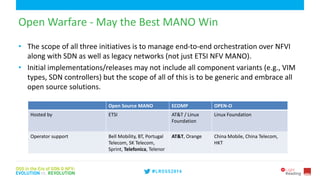 6
Open Warfare - May the Best MANO Win
• The scope of all three initiatives is to manage end-to-end orchestration over NFVI
along with SDN as well as legacy networks (not just ETSI NFV MANO).
• Initial implementations/releases may not include all component variants (e.g., VIM
types, SDN controllers) but the scope of all of this is to be generic and embrace all
open source solutions.
Open Source MANO ECOMP OPEN-O
Hosted by ETSI AT&T / Linux
Foundation
Linux Foundation
Operator support Bell Mobility, BT, Portugal
Telecom, SK Telecom,
Sprint, Telefonica, Telenor
AT&T, Orange China Mobile, China Telecom,
HKT
 