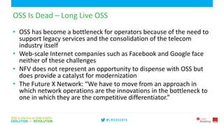 6
OSS Is Dead – Long Live OSS
• OSS has become a bottleneck for operators because of the need to
support legacy services and the consolidation of the telecom
industry itself
• Web-scale Internet companies such as Facebook and Google face
neither of these challenges
• NFV does not represent an opportunity to dispense with OSS but
does provide a catalyst for modernization
• The Future X Network: “We have to move from an approach in
which network operations are the innovations in the bottleneck to
one in which they are the competitive differentiator.”
 