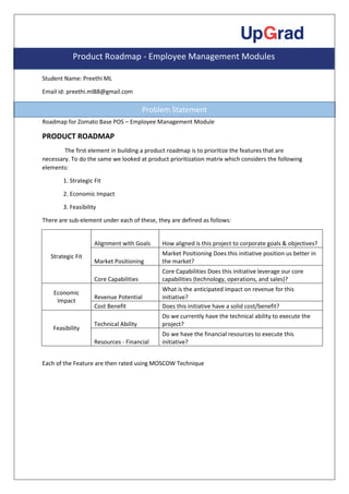 Student Name: Preethi ML
Email id: preethi.ml88@gmail.com
Roadmap for Zomato Base POS – Employee Management Module
PRODUCT ROADMAP
The first element in building a product roadmap is to prioritize the features that are
necessary. To do the same we looked at product prioritization matrix which considers the following
elements:
1. Strategic Fit
2. Economic Impact
3. Feasibility
There are sub-element under each of these, they are defined as follows:
Strategic Fit
Alignment with Goals How aligned is this project to corporate goals & objectives?
Market Positioning
Market Positioning Does this initiative position us better in
the market?
Core Capabilities
Core Capabilities Does this initiative leverage our core
capabilities (technology, operations, and sales)?
Economic
Impact
Revenue Potential
What is the anticipated impact on revenue for this
initiative?
Cost Benefit Does this initiative have a solid cost/benefit?
Feasibility
Technical Ability
Do we currently have the technical ability to execute the
project?
Resources - Financial
Do we have the financial resources to execute this
initiative?
Each of the Feature are then rated using MOSCOW Technique
Product Roadmap - Employee Management Modules
Problem Statement
 