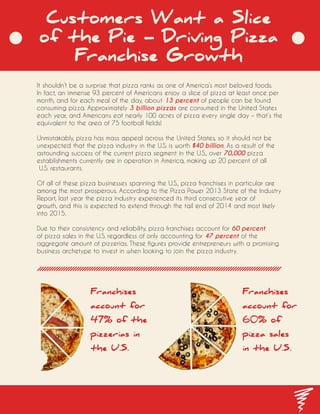 Customers Want a Slice
of the Pie - Driving Pizza
Franchise Growth
It shouldn’t be a surprise that pizza ranks as one of America’s most beloved foods.
In fact, an immense 93 percent of Americans enjoy a slice of pizza at least once per
month, and for each meal of the day, about 13 percent of people can be found
consuming pizza. Approximately 3 billion pizzas are consumed in the United States
each year, and Americans eat nearly 100 acres of pizza every single day – that’s the
equivalent to the area of 75 football fields!
Unmistakably, pizza has mass appeal across the United States, so it should not be
unexpected that the pizza industry in the U.S. is worth $40 billion. As a result of the
astounding success of the current pizza segment in the U.S., over 70,000 pizza
establishments currently are in operation in America, making up 20 percent of all
U.S. restaurants.
Of all of these pizza businesses spanning the U.S., pizza franchises in particular are
among the most prosperous. According to the Pizza Power 2013 State of the Industry
Report, last year the pizza industry experienced its third consecutive year of
growth, and this is expected to extend through the tail end of 2014 and most likely
into 2015.
Due to their consistency and reliability, pizza franchises account for 60 percent
of pizza sales in the U.S. regardless of only accounting for 47 percent of the
aggregate amount of pizzerias. These figures provide entrepreneurs with a promising
business archetype to invest in when looking to join the pizza industry.
Franchises
account for
60% of
pizza sales
in the U.S.
Franchises
account for
47% of the
pizzerias in
the U.S.
 