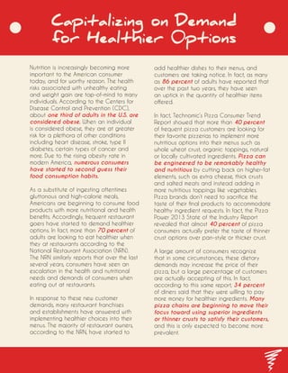 Capitalizing on Demand
for Healthier 0ptions
Nutrition is increasingly becoming more
important to the American consumer
today, and for worthy reason. The health
risks associated with unhealthy eating
and weight gain are top-of-mind to many
individuals. According to the Centers for
Disease Control and Prevention (CDC),
about one third of adults in the U.S. are
considered obese. When an individual
is considered obese, they are at greater
risk for a plethora of other conditions
including heart disease, stroke, type II
diabetes, certain types of cancer and
more. Due to the rising obesity rate in
modern America, numerous consumers
have started to second guess their
food consumption habits.
As a substitute of ingesting oftentimes
gluttonous and high-calorie meals,
Americans are beginning to consume food
products with more nutritional and health
benefits. Accordingly, frequent restaurant
goers have started to demand healthier
options. In fact, more than 70 percent of
adults are looking to eat healthier when
they at restaurants according to the
National Restaurant Association (NRN).
The NRN similarly reports that over the last
several years, consumers have seen an
escalation in the health and nutritional
needs and demands of consumers when
eating out at restaurants.
In response to these new customer
demands, many restaurant franchises
and establishments have answered with
implementing healthier choices into their
menus. The majority of restaurant owners,
according to the NRN, have started to
add healthier dishes to their menus, and
customers are taking notice. In fact, as many
as 86 percent of adults have reported that
over the past two years, they have seen
an uptick in the quantity of healthier items
offered.
In fact, Technomic’s Pizza Consumer Trend
Report showed that more than 40 percent
of frequent pizza customers are looking for
their favorite pizzerias to implement more
nutritious options into their menus such as
whole wheat crust, organic toppings, natural
or locally cultivated ingredients. Pizza can
be engineered to be remarkably healthy
and nutritious by cutting back on higher-fat
elements, such as extra cheese, thick crusts
and salted meats and instead adding in
more nutritious toppings like vegetables.
Pizza brands don’t need to sacrifice the
taste of their final products to accommodate
healthy ingredient requests. In fact, the Pizza
Power 2013 State of the Industry Report
revealed that almost 40 percent of pizza
consumers actually prefer the taste of thinner
crust options over pan-style or thicker crust.
A large amount of consumers recognize
that in some circumstances, these dietary
demands may increase the price of their
pizza, but a large percentage of customers
are actually accepting of this. In fact,
according to this same report, 34 percent
of diners said that they were willing to pay
more money for healthier ingredients. Many
pizza chains are beginning to move their
focus toward using superior ingredients
or thinner crusts to satisfy their customers,
and this is only expected to become more
prevalent.
 