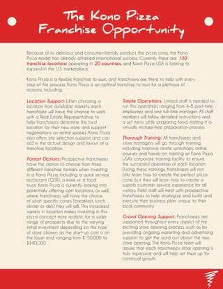 The Kono Pizza
Franchise 0pportunity
Because of its delicious and consumer-friendly product, the pizza cone, the Kono
Pizza model has already attained international success. Currently there are 130
franchise locations operating in 20 countries, and Kono Pizza USA is looking to
expand in the U.S. marketplace.
Kono Pizza is a flexible franchise to own, and franchisors are there to help with every
step of the process. Kono Pizza is an optimal franchise to own for a plethora of
reasons, including:
Location Support: When choosing a
location from available markets, each
franchisee will have the chance to work
with a Real Estate Representative to
help franchisees determine the best
location for their new store and support
negotiations on rental spaces. Kono Pizza
also offers site selection support and can
aid in the actual design and layout of a
franchise location.
Format Options: Prospective franchisees
have the option to choose from three
different franchise formats when investing
in a Kono Pizza, including a quick service
restaurant (QSR), a kiosk or a food
truck. Kono Pizza is currently looking into
potentially offering cart locations, as well,
where franchisees will have the choice
of what specific cones (breakfast, lunch,
dinner or deli) they will sell. This increased
variety in location makes investing in this
pizza concept more realistic for a wider
range of prospects due to the varying
initial investment depending on the type
of store chosen, as the start-up cost is on
the lower end, ranging from $150,000 to
$340,000.
Simple Operations: Limited staff is needed to
run this operation, ranging from 4-8 part-time
employees and one full-time manager. All staff
members will follow detailed instructions and
a set menu while preparing food, making it a
virtually mistake-free preparation process.
Thorough Training: All franchisees and
store managers will go through training,
including intensive onsite workshops, online
courses and hands-on training at Kono Pizza
USA’s corporate training facility to ensure
the successful operation of each location.
During these trainings, franchisees will not
only learn how to create the perfect pizza
cone, but they will learn how to create a
superb customer service experience for all
visitors. Field staff will meet with prospective
franchisees to help strategize and build and
execute their business plan unique to their
local community.
Grand Opening Support: Franchisees are
supported throughout every aspect of the
exciting store opening process, such as by
providing ongoing marketing and advertising
support to get the word out about the new
store opening. The Kono Pizza team will
assure that each franchisee’s store opening is
truly impressive and will help set them up for
continual growth.
 
