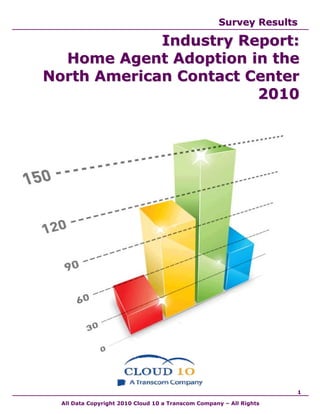 Survey Results

             Industry Report:
  Home Agent Adoption in the
North American Contact Center
                        2010




                                                                     1

  All Data Copyright 2010 Cloud 10 a Transcom Company – All Rights
 