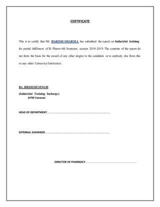 CERTIFICATE
This is to certify that Mr. HARISH SHARMA has submitted the report on Industrial training
for partial fulfilment of B. Pharm 6th Semester, session 2018-2019. The contents of the report do
not form the basis for the award of any other degree to the candidate or to anybody else from this
or any other University/Institution.
Dr. BRIJESH SINGH
(Industrial Training Incharge)
AITM Varanasi
HEAD OF DEPARTMENT......................................................................................
EXTERNAL EXAMINER........................................................................................
DIRECTOR OF PHARMACY.................................................................
 