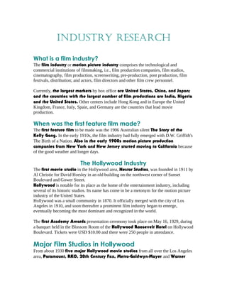 Industry research 
What is a film industry? 
The film industry or motion picture industry comprises the technological and 
commercial institutions of filmmaking, i.e., film production companies, film studios, 
cinematography, film production, screenwriting, pre-production, post production, film 
festivals, distribution; and actors, film directors and other film crew personnel. 
Currently, the largest markets by box office are United States, China, and Japan; 
and the countries with the largest number of film productions are India, Nigeria 
and the United States. Other centers include Hong Kong and in Europe the United 
Kingdom, France, Italy, Spain, and Germany are the countries that lead movie 
production. 
When was the first feature film made? 
The first feature film to be made was the 1906 Australian silent The Story of the 
Kelly Gang. In the early 1910s, the film industry had fully emerged with D.W. Griffith's 
The Birth of a Nation. Also in the early 1900s motion picture production 
companies from New York and New Jersey started moving to California because 
of the good weather and longer days. 
The Hollywood Industry 
The first movie studio in the Hollywood area, Nestor Studios, was founded in 1911 by 
Al Christie for David Horsley in an old building on the northwest corner of Sunset 
Boulevard and Gower Street. 
Hollywood is notable for its place as the home of the entertainment industry, including 
several of its historic studios. Its name has come to be a metonym for the motion picture 
industry of the United States. 
Hollywood was a small community in 1870. It officially merged with the city of Los 
Angeles in 1910, and soon thereafter a prominent film industry began to emerge, 
eventually becoming the most dominant and recognized in the world. 
The first Academy Awards presentation ceremony took place on May 16, 1929, during 
a banquet held in the Blossom Room of the Hollywood Roosevelt Hotel on Hollywood 
Boulevard. Tickets were USD $10.00 and there were 250 people in attendance. 
Major Film Studios in Hollywood 
From about 1930 five major Hollywood movie studios from all over the Los Angeles 
area, Paramount, RKO, 20th Century Fox, Metro-Goldwyn-Mayer and Warner 
 