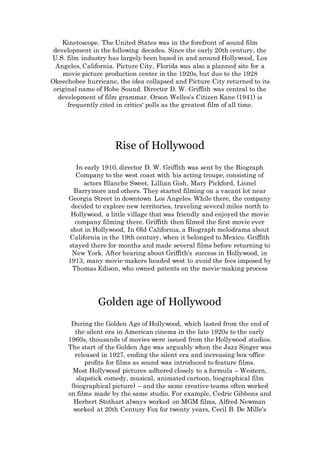 Kinetoscope. The United States was in the forefront of sound film
development in the following decades. Since the early 20th century, the
U.S. film industry has largely been based in and around Hollywood, Los
Angeles, California. Picture City, Florida was also a planned site for a
movie picture production center in the 1920s, but due to the 1928
Okeechobee hurricane, the idea collapsed and Picture City returned to its
original name of Hobe Sound. Director D. W. Griffith was central to the
development of film grammar. Orson Welles's Citizen Kane (1941) is
frequently cited in critics' polls as the greatest film of all time.
Rise of Hollywood
In early 1910, director D. W. Griffith was sent by the Biograph
Company to the west coast with his acting troupe, consisting of
actors Blanche Sweet, Lillian Gish, Mary Pickford, Lionel
Barrymore and others. They started filming on a vacant lot near
Georgia Street in downtown Los Angeles. While there, the company
decided to explore new territories, traveling several miles north to
Hollywood, a little village that was friendly and enjoyed the movie
company filming there. Griffith then filmed the first movie ever
shot in Hollywood, In Old California, a Biograph melodrama about
California in the 19th century, when it belonged to Mexico. Griffith
stayed there for months and made several films before returning to
New York. After hearing about Griffith's success in Hollywood, in
1913, many movie-makers headed west to avoid the fees imposed by
Thomas Edison, who owned patents on the movie-making process
Golden age of Hollywood
During the Golden Age of Hollywood, which lasted from the end of
the silent era in American cinema in the late 1920s to the early
1960s, thousands of movies were issued from the Hollywood studios.
The start of the Golden Age was arguably when the Jazz Singer was
released in 1927, ending the silent era and increasing box-office
profits for films as sound was introduced to feature films.
Most Hollywood pictures adhered closely to a formula – Western,
slapstick comedy, musical, animated cartoon, biographical film
(biographical picture) – and the same creative teams often worked
on films made by the same studio. For example, Cedric Gibbons and
Herbert Stothart always worked on MGM films, Alfred Newman
worked at 20th Century Fox for twenty years, Cecil B. De Mille's
 