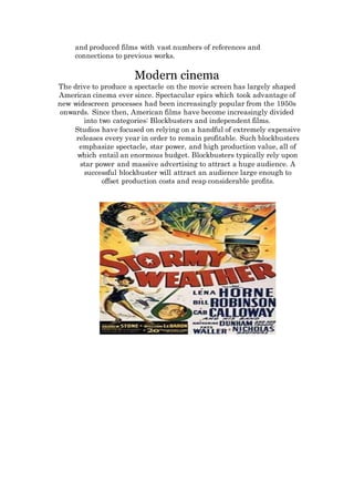 and produced films with vast numbers of references and
connections to previous works.
Modern cinema
The drive to produce a spectacle on the movie screen has largely shaped
American cinema ever since. Spectacular epics which took advantage of
new widescreen processes had been increasingly popular from the 1950s
onwards. Since then, American films have become increasingly divided
into two categories: Blockbusters and independent films.
Studios have focused on relying on a handful of extremely expensive
releases every year in order to remain profitable. Such blockbusters
emphasize spectacle, star power, and high production value, all of
which entail an enormous budget. Blockbusters typically rely upon
star power and massive advertising to attract a huge audience. A
successful blockbuster will attract an audience large enough to
offset production costs and reap considerable profits.
 
