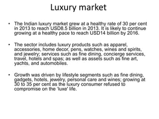 Luxury market
• The Indian luxury market grew at a healthy rate of 30 per cent
in 2013 to reach USD8.5 billion in 2013. It is likely to continue
growing at a healthy pace to reach USD14 billion by 2016.
• The sector includes luxury products such as apparel,
accessories, home decor, pens, watches, wines and spirits,
and jewelry; services such as fine dining, concierge services,
travel, hotels and spas; as well as assets such as fine art,
yachts, and automobiles.
• Growth was driven by lifestyle segments such as fine dining,
gadgets, hotels, jewelry, personal care and wines; growing at
30 to 35 per cent as the luxury consumer refused to
compromise on the ‘luxe' life.
 