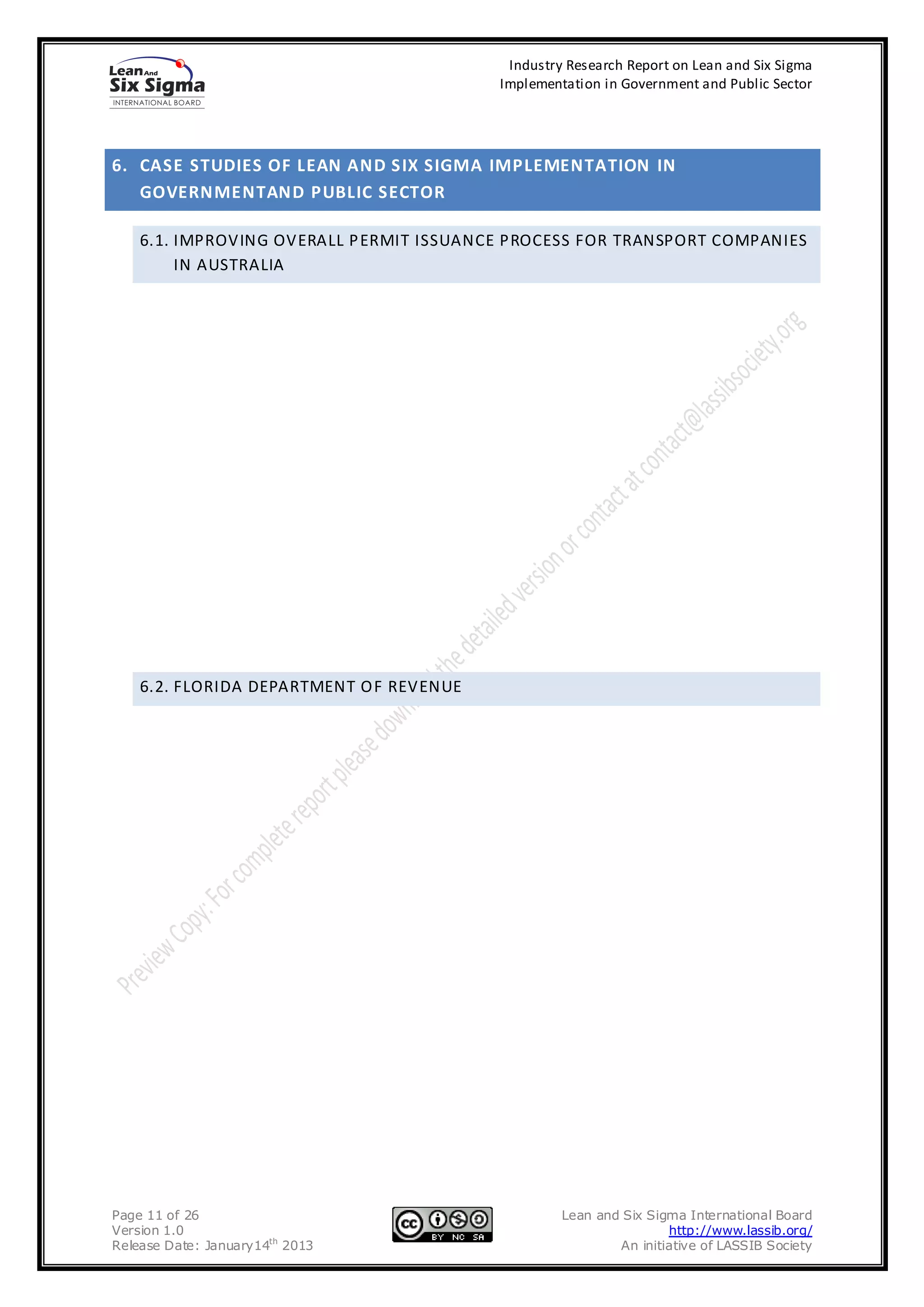 Industry Research Report on Lean and Six Sigma
                                          Implementation in Government and Public Sector




6. CASE STUDIES OF LEAN AND SIX SIGMA IMPLEMENTATION IN
   GOVERNMENTAND PUBLIC SECTOR

    6.1. IMPROVING OVERALL P ERMIT ISSUANCE PROCESS FOR TRANSPORT COMPANIES
         IN AUSTRALIA




    6.2. FLORIDA DEPARTMENT O F REVENUE




Page 11 of 26                                      Lean and Six Sigma International Board
Version 1.0                                                        http://www.lassib.org/
Release Date: January14th 2013                             An initiative of LASSIB Society
 