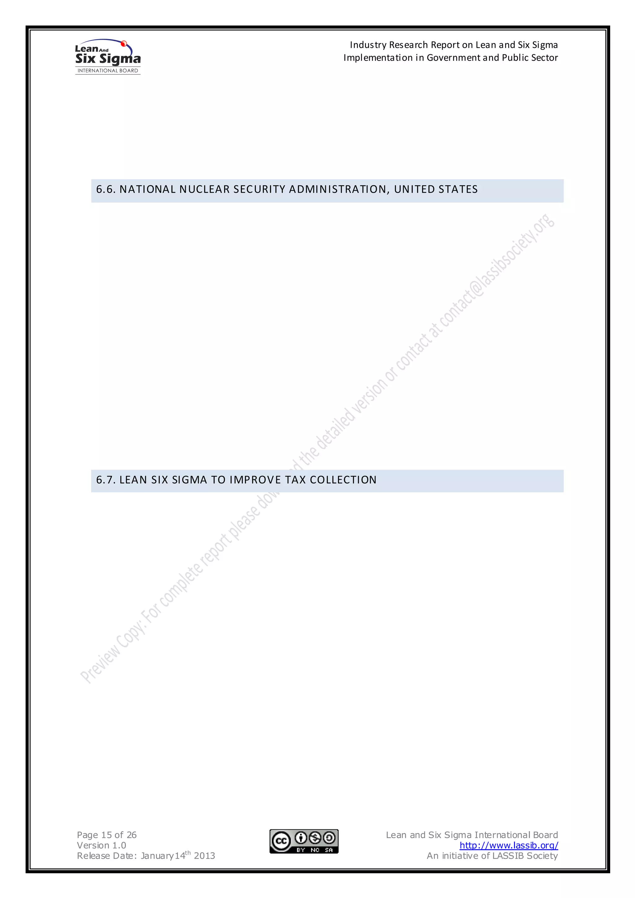 Industry Research Report on Lean and Six Sigma
                                           Implementation in Government and Public Sector




    6.6. NATIONAL NUCLEAR SECURITY ADMINISTRATION, UNITED STATES




    6.7. LEAN SIX SIGMA TO IMPROVE TAX COLLECTION




Page 15 of 26                                       Lean and Six Sigma International Board
Version 1.0                                                         http://www.lassib.org/
Release Date: January14th 2013                              An initiative of LASSIB Society
 