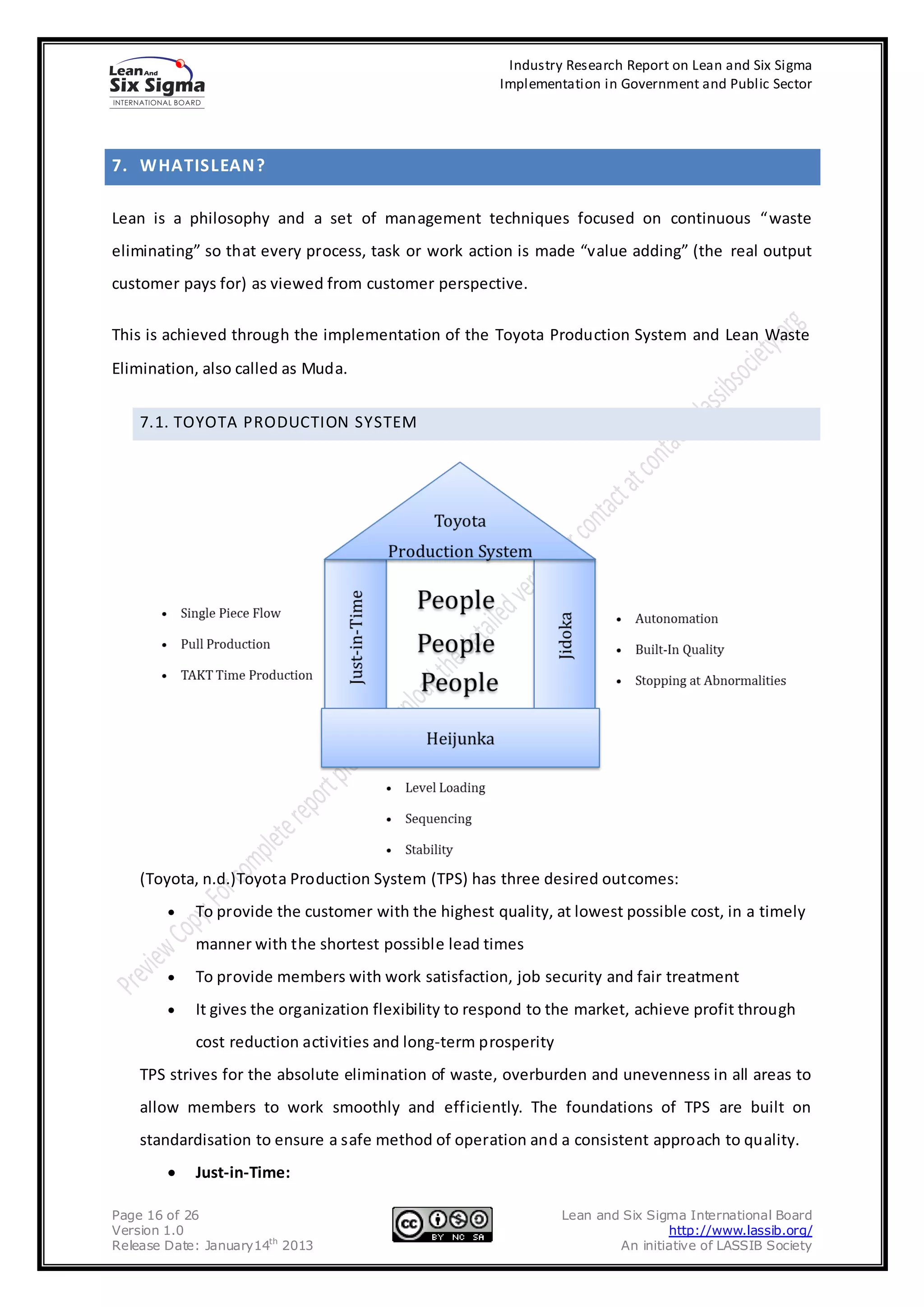 Industry Research Report on Lean and Six Sigma
                                                       Implementation in Government and Public Sector




7. WHATISLEAN ?

Lean is a philosophy and a set of management techniques focused on continuous “waste
eliminating” so that every process, task or work action is made “value adding” (the real output
customer pays for) as viewed from customer perspective.

This is achieved through the implementation of the Toyota Production System and Lean Waste
Elimination, also called as Muda.


    7.1. TOYOTA PRODUCTION SYSTEM




    (Toyota, n.d.)Toyota Production System (TPS) has three desired outcomes:
            To provide the customer with the highest quality, at lowest possible cost, in a timely
            manner with the shortest possible lead times
            To provide members with work satisfaction, job security and fair treatment
            It gives the organization flexibility to respond to the market, achieve profit through
            cost reduction activities and long-term prosperity
    TPS strives for the absolute elimination of waste, overburden and unevenness in all areas to
    allow members to work smoothly and efficiently. The foundations of TPS are built on
    standardisation to ensure a safe method of operation and a consistent approach to quality.
            Just-in-Time:

Page 16 of 26                                                    Lean and Six Sigma International Board
Version 1.0                                                                      http://www.lassib.org/
Release Date: January14th 2013                                           An initiative of LASSIB Society
 