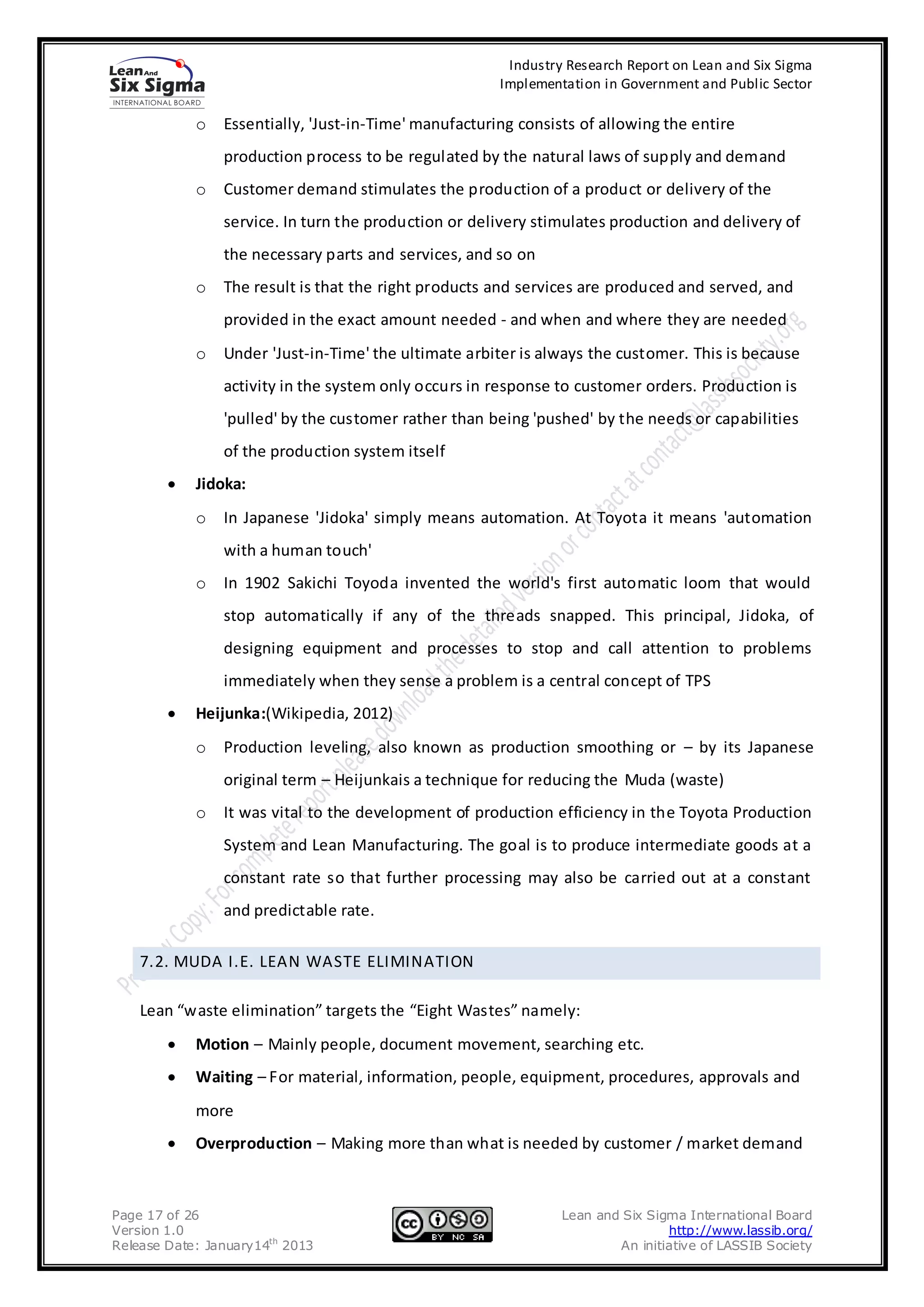 Industry Research Report on Lean and Six Sigma
                                                       Implementation in Government and Public Sector

            o   Essentially, 'Just-in-Time' manufacturing consists of allowing the entire
                production process to be regulated by the natural laws of supply and demand
            o   Customer demand stimulates the production of a product or delivery of the
                service. In turn the production or delivery stimulates production and delivery of
                the necessary parts and services, and so on
            o   The result is that the right products and services are produced and served, and
                provided in the exact amount needed - and when and where they are needed
            o   Under 'Just-in-Time' the ultimate arbiter is always the customer. This is because
                activity in the system only occurs in response to customer orders. Production is
                'pulled' by the customer rather than being 'pushed' by the needs or capabilities
                of the production system itself
            Jidoka:
            o   In Japanese 'Jidoka' simply means automation. At Toyota it means 'automation
                with a human touch'
            o   In 1902 Sakichi Toyoda invented the world's first automatic loom that would
                stop automatically if any of the threads snapped. This principal, Jidoka, of
                designing equipment and processes to stop and call attention to problems
                immediately when they sense a problem is a central concept of TPS
            Heijunka:(Wikipedia, 2012)
            o   Production leveling, also known as production smoothing or – by its Japanese
                original term – Heijunkais a technique for reducing the Muda (waste)
            o   It was vital to the development of production efficiency in the Toyota Production
                System and Lean Manufacturing. The goal is to produce intermediate goods at a
                constant rate so that further processing may also be carried out at a constant
                and predictable rate.

    7.2. MUDA I.E. LEAN WASTE ELIMINATION

    Lean “waste elimination” targets the “Eight Wastes” namely:
            Motion – Mainly people, document movement, searching etc.
            Waiting – For material, information, people, equipment, procedures, approvals and
            more
            Overproduction – Making more than what is needed by customer / market demand



Page 17 of 26                                                   Lean and Six Sigma International Board
Version 1.0                                                                     http://www.lassib.org/
Release Date: January14th 2013                                          An initiative of LASSIB Society
 