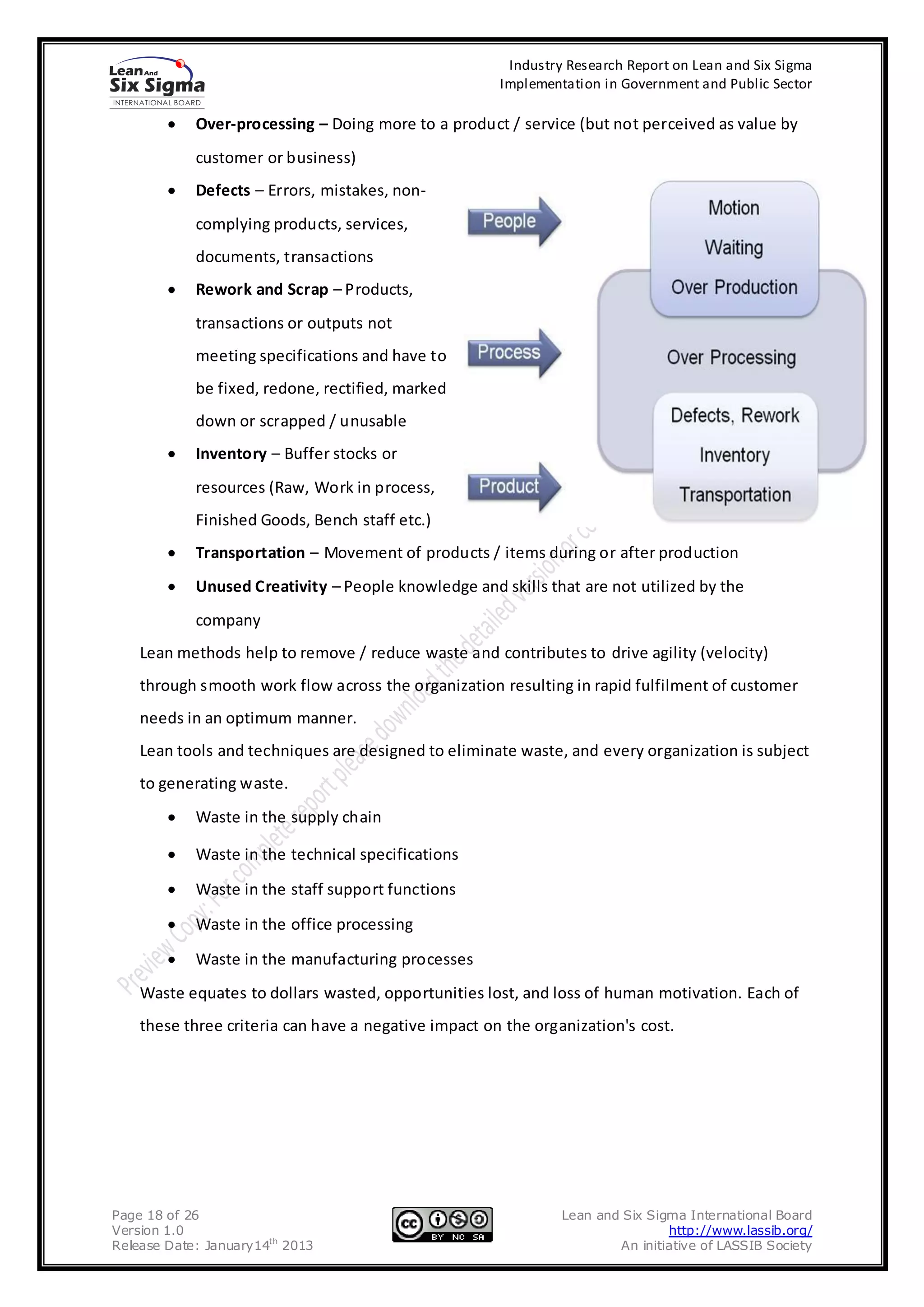 Industry Research Report on Lean and Six Sigma
                                                      Implementation in Government and Public Sector

            Over-processing – Doing more to a product / service (but not perceived as value by
            customer or business)
            Defects – Errors, mistakes, non-
            complying products, services,
            documents, transactions
            Rework and Scrap – Products,
            transactions or outputs not
            meeting specifications and have to
            be fixed, redone, rectified, marked
            down or scrapped / unusable
            Inventory – Buffer stocks or
            resources (Raw, Work in process,
            Finished Goods, Bench staff etc.)
            Transportation – Movement of products / items during or after production
            Unused Creativity – People knowledge and skills that are not utilized by the
            company
    Lean methods help to remove / reduce waste and contributes to drive agility (velocity)
    through smooth work flow across the organization resulting in rapid fulfilment of customer
    needs in an optimum manner.
    Lean tools and techniques are designed to eliminate waste, and every organization is subject
    to generating waste.
            Waste in the supply chain

            Waste in the technical specifications

            Waste in the staff support functions

            Waste in the office processing

            Waste in the manufacturing processes
    Waste equates to dollars wasted, opportunities lost, and loss of human motivation. Each of
    these three criteria can have a negative impact on the organization's cost.




Page 18 of 26                                                  Lean and Six Sigma International Board
Version 1.0                                                                    http://www.lassib.org/
Release Date: January14th 2013                                         An initiative of LASSIB Society
 