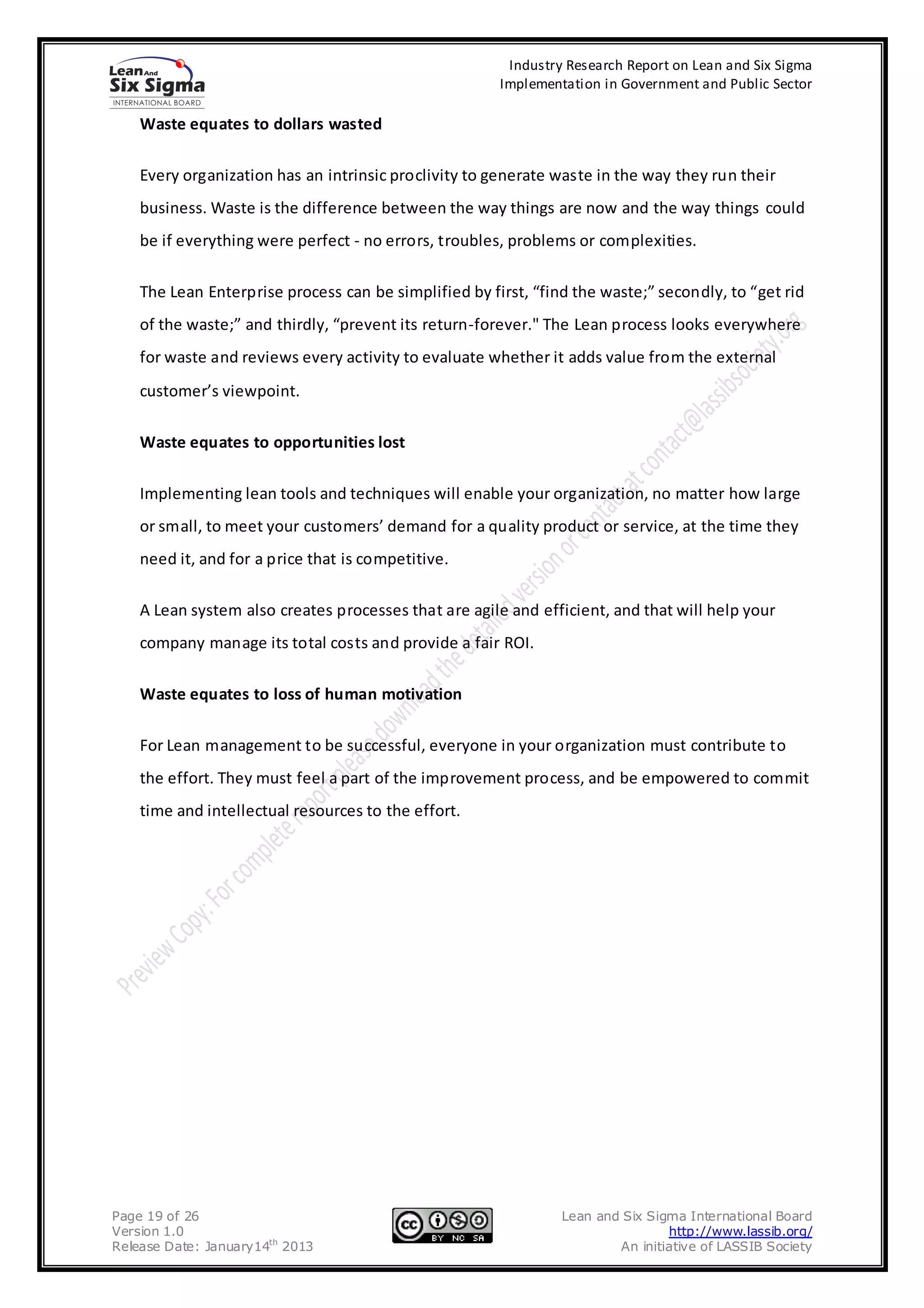 Industry Research Report on Lean and Six Sigma
                                                       Implementation in Government and Public Sector

    Waste equates to dollars wasted

    Every organization has an intrinsic proclivity to generate waste in the way they run their
    business. Waste is the difference between the way things are now and the way things could
    be if everything were perfect - no errors, troubles, problems or complexities.

    The Lean Enterprise process can be simplified by first, “find the waste;” secondly, to “get rid
    of the waste;” and thirdly, “prevent its return-forever." The Lean process looks everywhere
    for waste and reviews every activity to evaluate whether it adds value from the external
    customer’s viewpoint.

    Waste equates to opportunities lost

    Implementing lean tools and techniques will enable your organization, no matter how large
    or small, to meet your customers’ demand for a quality product or service, at the time they
    need it, and for a price that is competitive.

    A Lean system also creates processes that are agile and efficient, and that will help your
    company manage its total costs and provide a fair ROI.

    Waste equates to loss of human motivation

    For Lean management to be successful, everyone in your organization must contribute to
    the effort. They must feel a part of the improvement process, and be empowered to commit
    time and intellectual resources to the effort.




Page 19 of 26                                                   Lean and Six Sigma International Board
Version 1.0                                                                     http://www.lassib.org/
Release Date: January14th 2013                                          An initiative of LASSIB Society
 