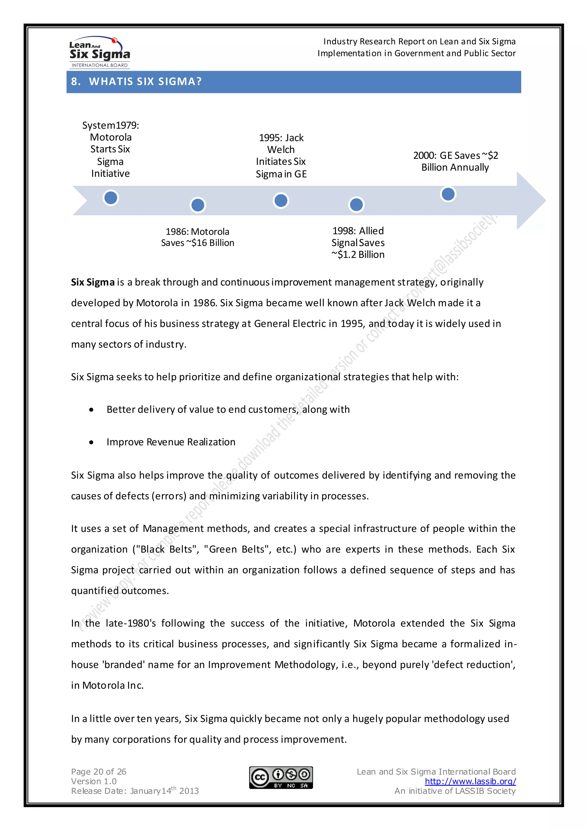 Industry Research Report on Lean and Six Sigma
                                                          Implementation in Government and Public Sector


8. WHATIS SIX SIGMA?


  System1979:
   Motorola                                1995: Jack
    Starts Six                               Welch
                                                                                2000: GE Saves ~$2
      Sigma                               Initiates Six
                                                                                  Billion Annually
    Initiative                            Sigma in GE




                      1986: Motorola                         1998: Allied
                     Saves ~$16 Billion                      Signal Saves
                                                             ~$1.2 Billion

Six Sigma is a break through and continuous improvement management strategy, originally
developed by Motorola in 1986. Six Sigma became well known after Jack Welch made it a
central focus of his business strategy at General Electric in 1995, and today it is widely used in
many sectors of industry.

Six Sigma seeks to help prioritize and define organizational strategies that help with:

        Better delivery of value to end customers, along with

        Improve Revenue Realization


Six Sigma also helps improve the quality of outcomes delivered by identifying and removing the
causes of defects (errors) and minimizing variability in processes.

It uses a set of Management methods, and creates a special infrastructure of people within the
organization ("Black Belts", "Green Belts", etc.) who are experts in these methods. Each Six
Sigma project carried out within an organization follows a defined sequence of steps and has
quantified outcomes.

In the late-1980's following the success of the initiative, Motorola extended the Six Sigma
methods to its critical business processes, and significantly Six Sigma became a formalized in-
house 'branded' name for an Improvement Methodology, i.e., beyond purely 'defect reduction',
in Motorola Inc.


In a little over ten years, Six Sigma quickly became not only a hugely popular methodology used
by many corporations for quality and process improvement.

Page 20 of 26                                                      Lean and Six Sigma International Board
Version 1.0                                                                        http://www.lassib.org/
Release Date: January14th 2013                                             An initiative of LASSIB Society
 