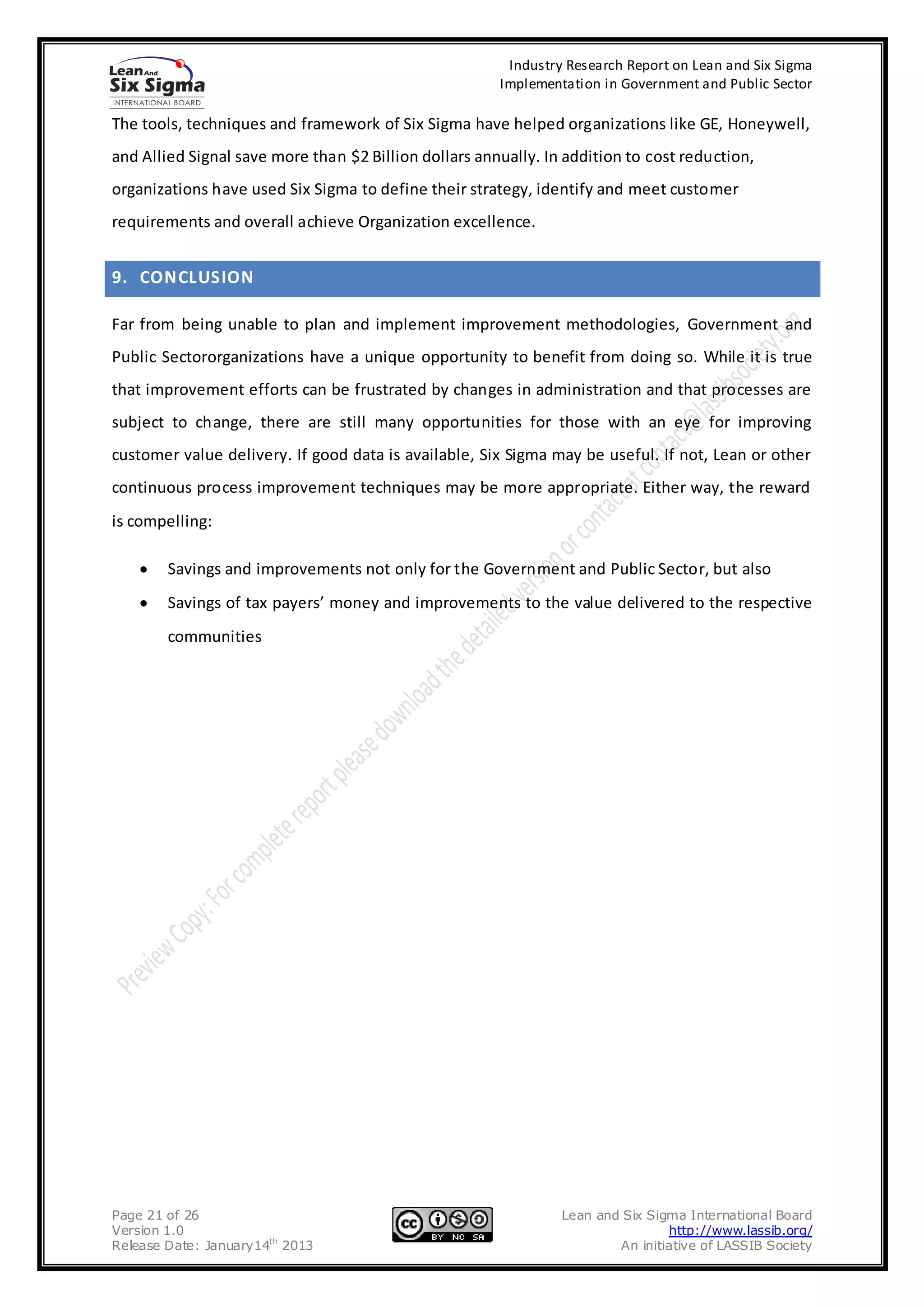 Industry Research Report on Lean and Six Sigma
                                                       Implementation in Government and Public Sector

The tools, techniques and framework of Six Sigma have helped organizations like GE, Honeywell,
and Allied Signal save more than $2 Billion dollars annually. In addition to cost reduction,
organizations have used Six Sigma to define their strategy, identify and meet customer
requirements and overall achieve Organization excellence.


9. CONCLUSION

Far from being unable to plan and implement improvement methodologies, Government and
Public Sectororganizations have a unique opportunity to benefit from doing so. While it is true
that improvement efforts can be frustrated by changes in administration and that processes are
subject to change, there are still many opportunities for those with an eye for improving
customer value delivery. If good data is available, Six Sigma may be useful. If not, Lean or other
continuous process improvement techniques may be more appropriate. Either way, the reward
is compelling:

        Savings and improvements not only for the Government and Public Sector, but also
        Savings of tax payers’ money and improvements to the value delivered to the respective
        communities




Page 21 of 26                                                   Lean and Six Sigma International Board
Version 1.0                                                                     http://www.lassib.org/
Release Date: January14th 2013                                          An initiative of LASSIB Society
 
