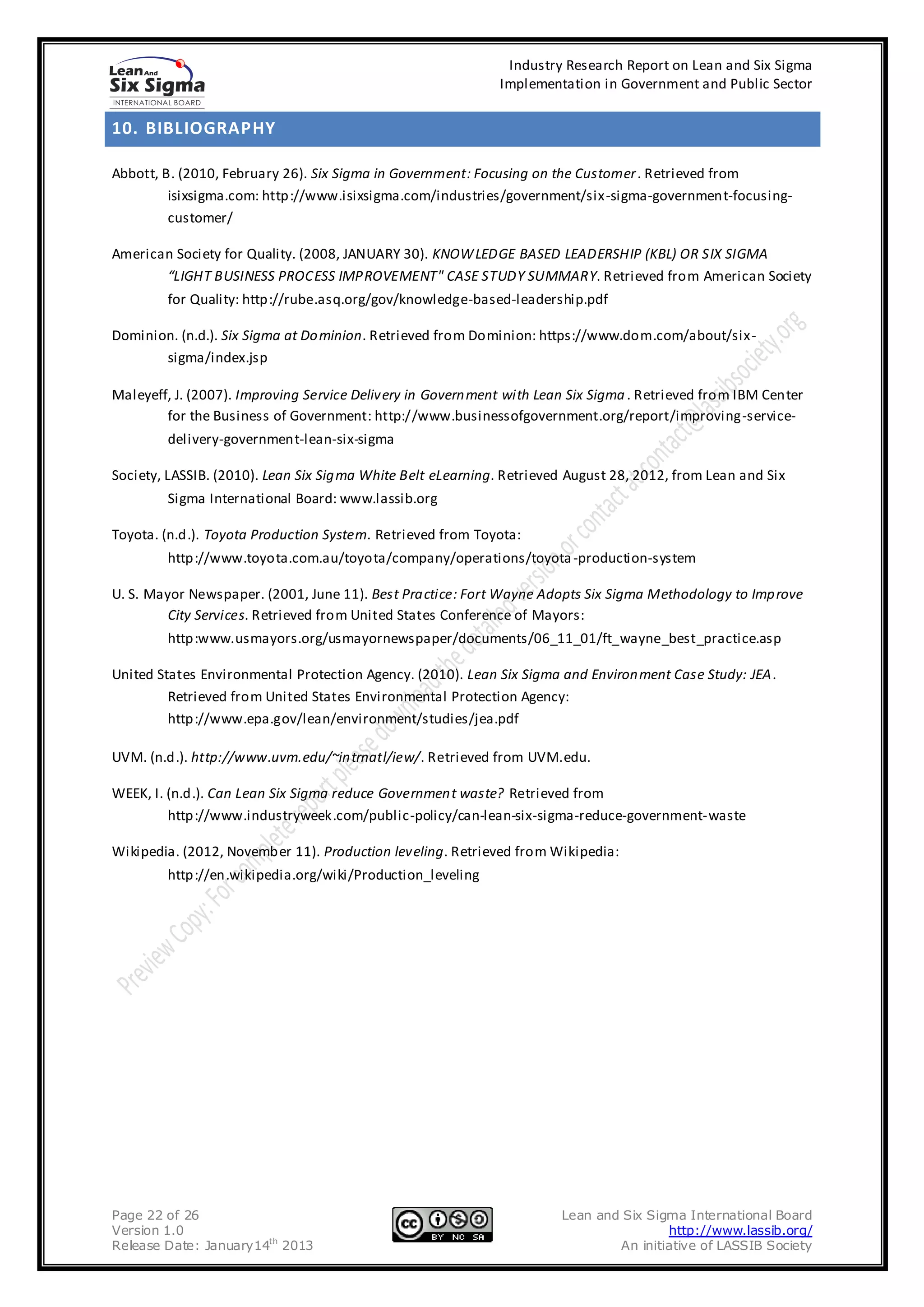 Industry Research Report on Lean and Six Sigma
                                                             Implementation in Government and Public Sector


10. BIBLIOGRAPHY

Abbott, B. (2010, February 26). Six Sigma in Government: Focusing on the Customer . Retrieved from
         isixsigma.com: http://www.isixsigma.com/industries/government/six-sigma-government-focusing-
         customer/

American Society for Quality. (2008, JANUARY 30). KNOW LEDGE BASED LEADERSHIP (KBL) OR SIX SIGMA
       “LIGHT BUSINESS PROCESS IMPROVEMENT" CASE STUDY SUMMARY. Retrieved from American Society
        for Quality: http://rube.asq.org/gov/knowledge-based-leadership.pdf

Dominion. (n.d.). Six Sigma at Do minion. Retrieved from Dominion: https://www.dom.com/about/six-
       sigma/index.jsp

Maleyeff, J. (2007). Improving Service Delivery in Govern ment with Lean Six Sigma . Retrieved from IBM Center
        for the Business of Government: http://www.businessofgovernment.org/report/improving-service-
        delivery-government-lean-six-sigma

Society, LASSIB. (2010). Lean Six Sig ma White Belt eLearning. Retrieved August 28, 2012, from Lean and Six
        Sigma International Board: www.lassib.org

Toyota. (n.d.). Toyota Production System. Retrieved from Toyota:
        http://www.toyota.com.au/toyota/company/operations/toyota -production-system

U. S. Mayor Newspaper. (2001, June 11). Best Pra ctice: Fort Wayne Adopts Six Sigma Methodology to Imp rove
         City Services. Retrieved from United States Conference of Mayors:
        http:www.usmayors.org/usmayornewspaper/documents/06_11_01/ft_wayne_best_practice.asp

United States Environmental Protection Agency. (2010). Lean Six Sigma and Environ ment Case Study: JEA.
         Retrieved from United States Environmental Protection Agency:
         http://www.epa.gov/lean/environment/studies/jea.pdf

UVM. (n.d.). http://www.uvm.edu/~in trnatl/iew/. Retrieved from UVM.edu.

WEEK, I. (n.d.). Can Lean Six Sigma reduce Governmen t waste? Retrieved from
         http://www.industryweek.com/public-policy/can-lean-six-sigma-reduce-government-waste

Wikipedia. (2012, November 11). Production leveling. Retrieved from Wikipedia:
        http://en.wikipedia.org/wiki/Production_leveling




Page 22 of 26                                                          Lean and Six Sigma International Board
Version 1.0                                                                            http://www.lassib.org/
Release Date: January14th 2013                                                 An initiative of LASSIB Society
 